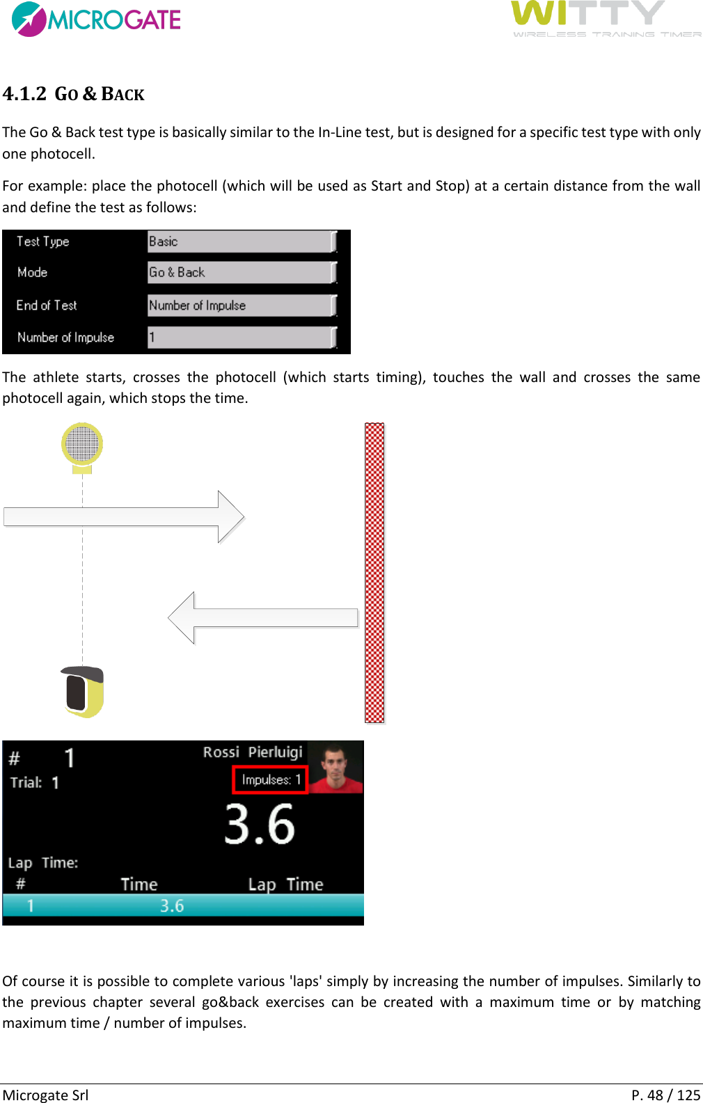      Microgate Srl    P. 48 / 125 4.1.2 GO &amp; BACK The Go &amp; Back test type is basically similar to the In-Line test, but is designed for a specific test type with only one photocell. For example: place the photocell (which will be used as Start and Stop) at a certain distance from the wall and define the test as follows:  The  athlete  starts,  crosses  the  photocell  (which  starts  timing),  touches  the  wall  and  crosses  the  same photocell again, which stops the time.    Of course it is possible to complete various &apos;laps&apos; simply by increasing the number of impulses. Similarly to the  previous  chapter  several  go&amp;back  exercises  can  be  created  with  a  maximum  time  or  by  matching maximum time / number of impulses.   