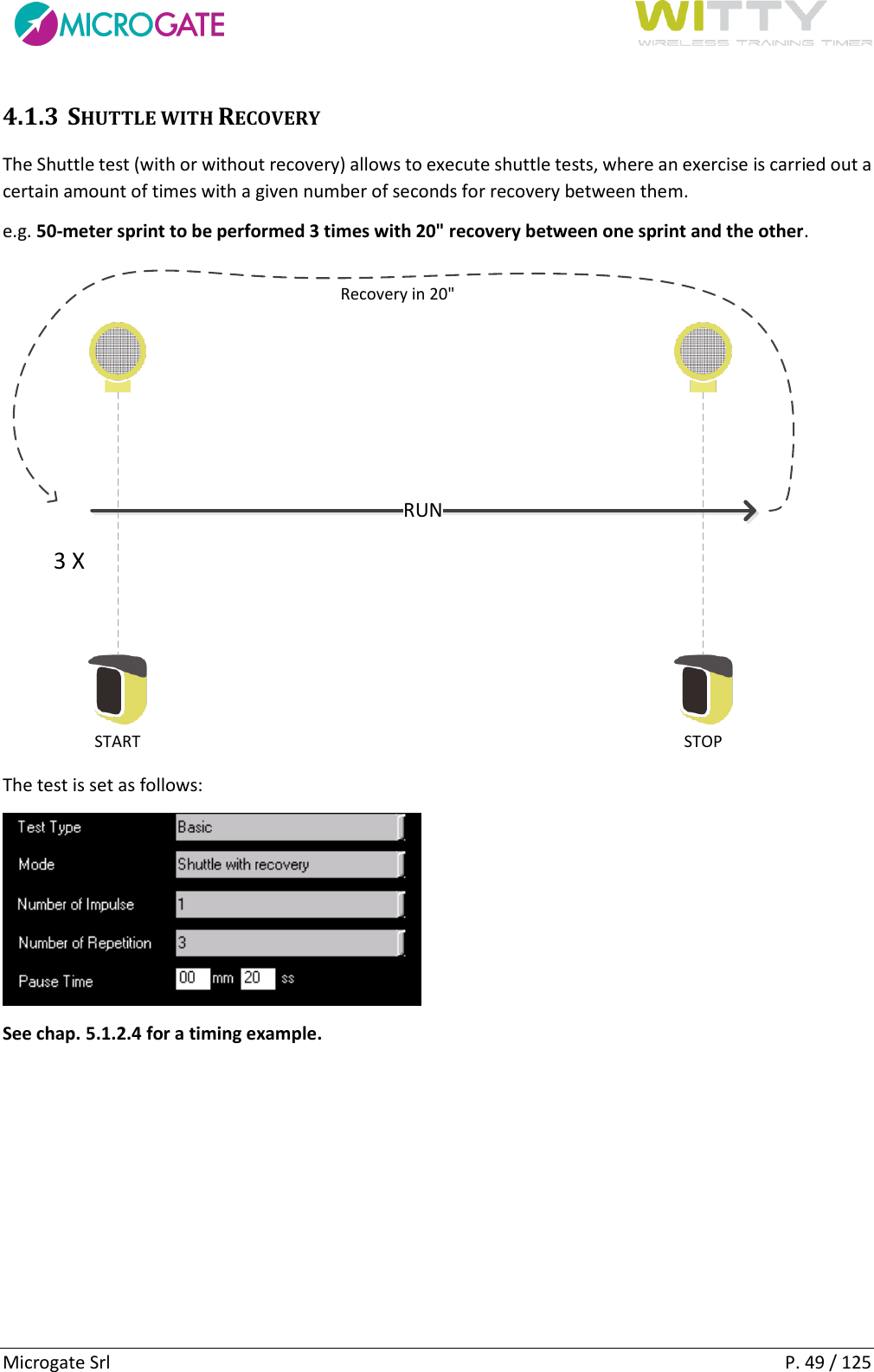      Microgate Srl    P. 49 / 125 4.1.3 SHUTTLE WITH RECOVERY The Shuttle test (with or without recovery) allows to execute shuttle tests, where an exercise is carried out a certain amount of times with a given number of seconds for recovery between them. e.g. 50-meter sprint to be performed 3 times with 20&quot; recovery between one sprint and the other. START STOPRUNRecovery in 20&quot;3 X The test is set as follows:  See chap. 5.1.2.4 for a timing example.   