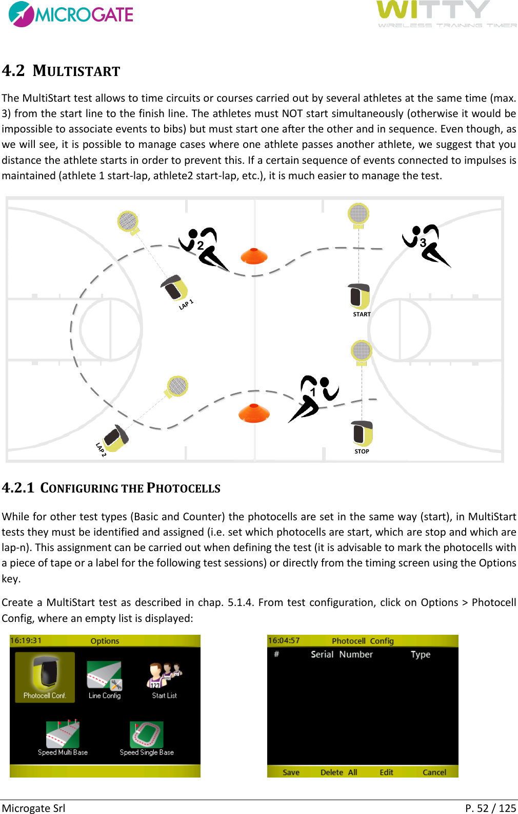      Microgate Srl    P. 52 / 125 4.2 MULTISTART The MultiStart test allows to time circuits or courses carried out by several athletes at the same time (max. 3) from the start line to the finish line. The athletes must NOT start simultaneously (otherwise it would be impossible to associate events to bibs) but must start one after the other and in sequence. Even though, as we will see, it is possible to manage cases where one athlete passes another athlete, we suggest that you distance the athlete starts in order to prevent this. If a certain sequence of events connected to impulses is maintained (athlete 1 start-lap, athlete2 start-lap, etc.), it is much easier to manage the test. STARTSTOPLAP 1LAP 2123 4.2.1 CONFIGURING THE PHOTOCELLS While for other test types (Basic and Counter) the photocells are set in the same way (start), in MultiStart tests they must be identified and assigned (i.e. set which photocells are start, which are stop and which are lap-n). This assignment can be carried out when defining the test (it is advisable to mark the photocells with a piece of tape or a label for the following test sessions) or directly from the timing screen using the Options key. Create a MultiStart test as described in chap. 5.1.4. From test configuration, click on Options &gt; Photocell Config, where an empty list is displayed:       