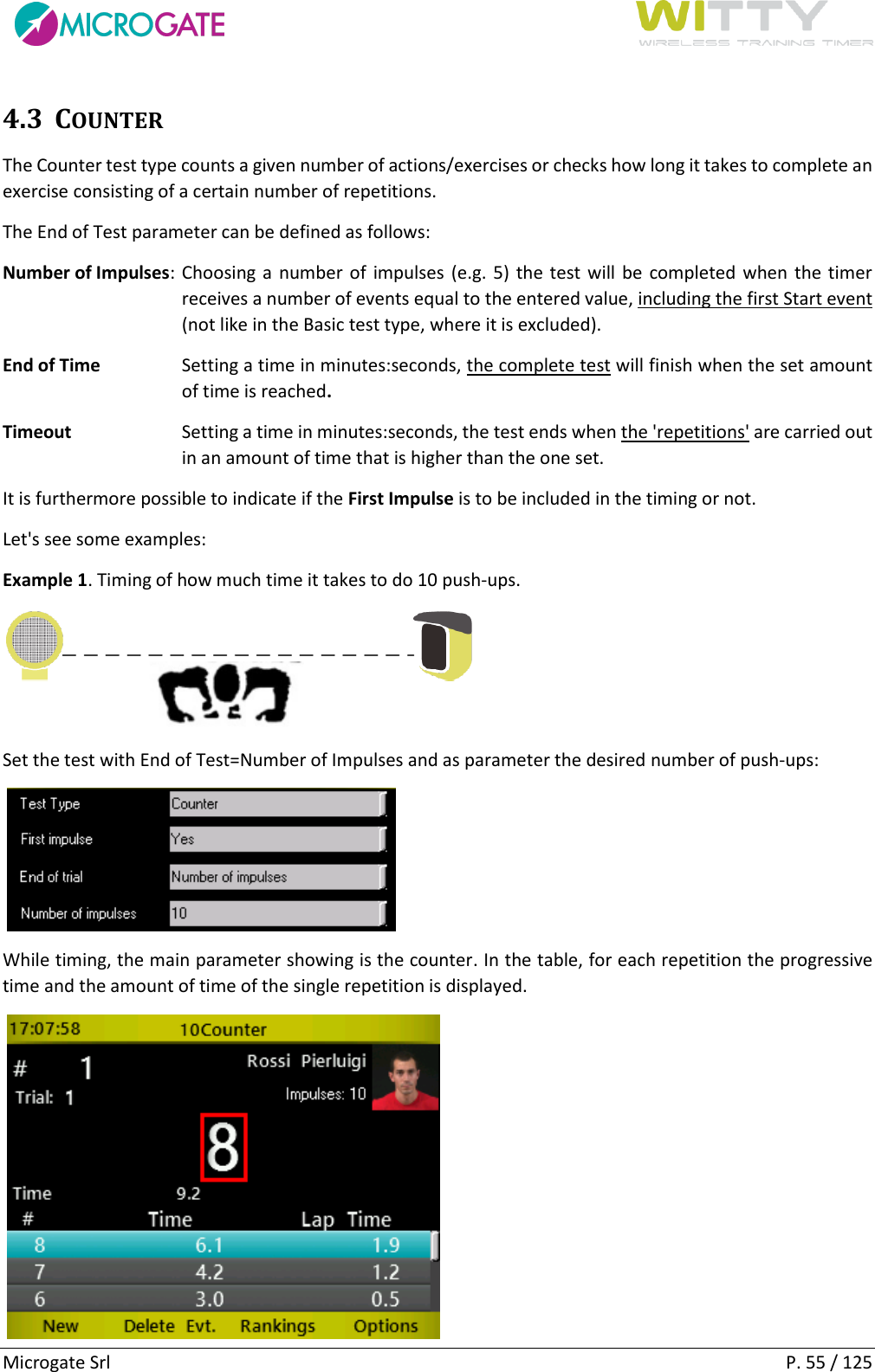      Microgate Srl    P. 55 / 125 4.3 COUNTER The Counter test type counts a given number of actions/exercises or checks how long it takes to complete an exercise consisting of a certain number of repetitions. The End of Test parameter can be defined as follows: Number of Impulses: Choosing a number of  impulses (e.g. 5) the test will be completed when the timer receives a number of events equal to the entered value, including the first Start event (not like in the Basic test type, where it is excluded).  End of Time  Setting a time in minutes:seconds, the complete test will finish when the set amount of time is reached. Timeout  Setting a time in minutes:seconds, the test ends when the &apos;repetitions&apos; are carried out in an amount of time that is higher than the one set. It is furthermore possible to indicate if the First Impulse is to be included in the timing or not. Let&apos;s see some examples: Example 1. Timing of how much time it takes to do 10 push-ups.  Set the test with End of Test=Number of Impulses and as parameter the desired number of push-ups:    While timing, the main parameter showing is the counter. In the table, for each repetition the progressive time and the amount of time of the single repetition is displayed.      