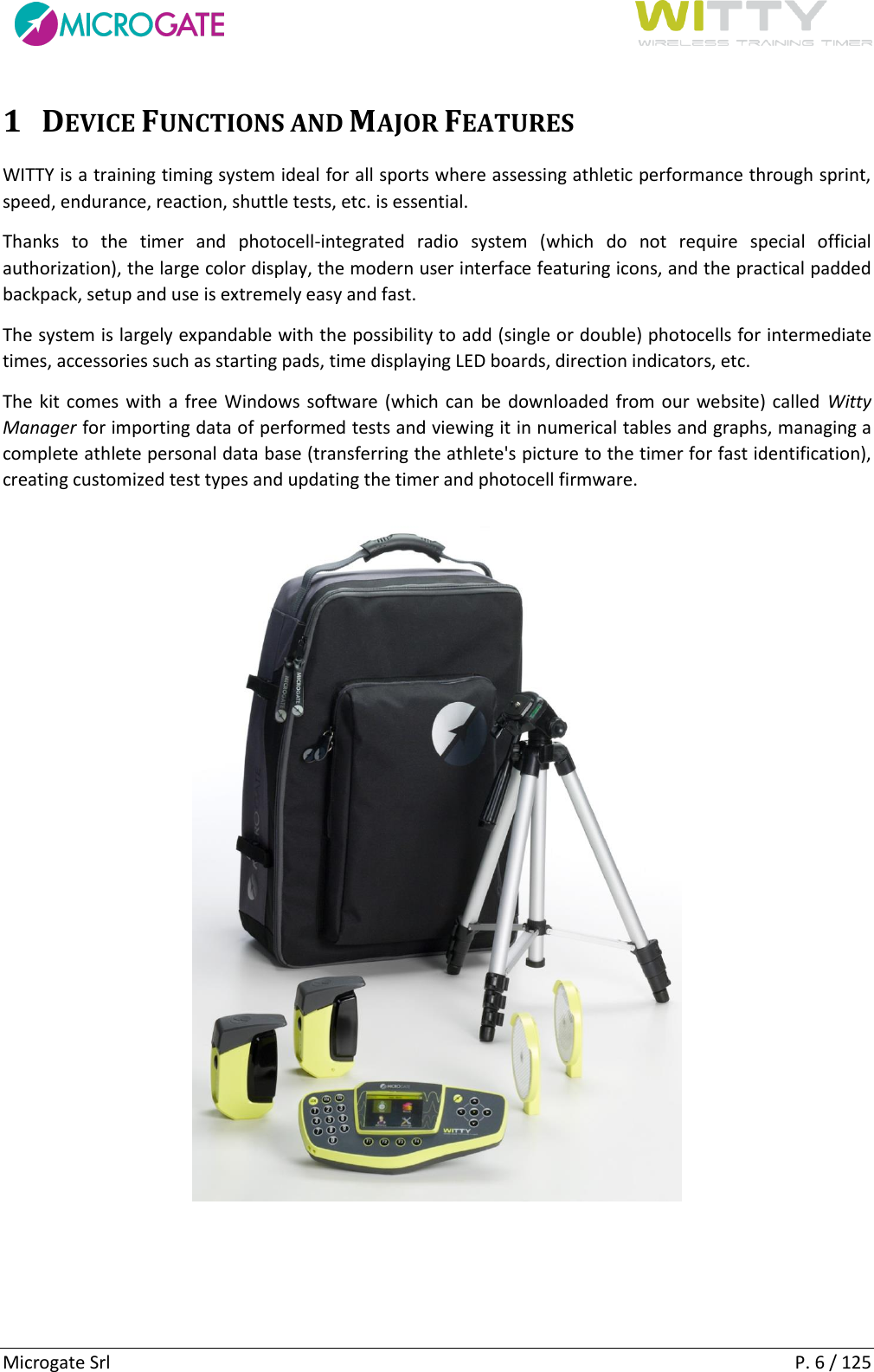      Microgate Srl    P. 6 / 125 1 DEVICE FUNCTIONS AND MAJOR FEATURES WITTY is a training timing system ideal for all sports where assessing athletic performance through sprint, speed, endurance, reaction, shuttle tests, etc. is essential. Thanks  to  the  timer  and  photocell-integrated  radio  system  (which  do  not  require  special  official authorization), the large color display, the modern user interface featuring icons, and the practical padded backpack, setup and use is extremely easy and fast. The system is largely expandable with the possibility to add (single or double) photocells for intermediate times, accessories such as starting pads, time displaying LED boards, direction indicators, etc. The kit comes with  a free Windows software (which can be downloaded from our website) called  Witty Manager for importing data of performed tests and viewing it in numerical tables and graphs, managing a complete athlete personal data base (transferring the athlete&apos;s picture to the timer for fast identification), creating customized test types and updating the timer and photocell firmware.     