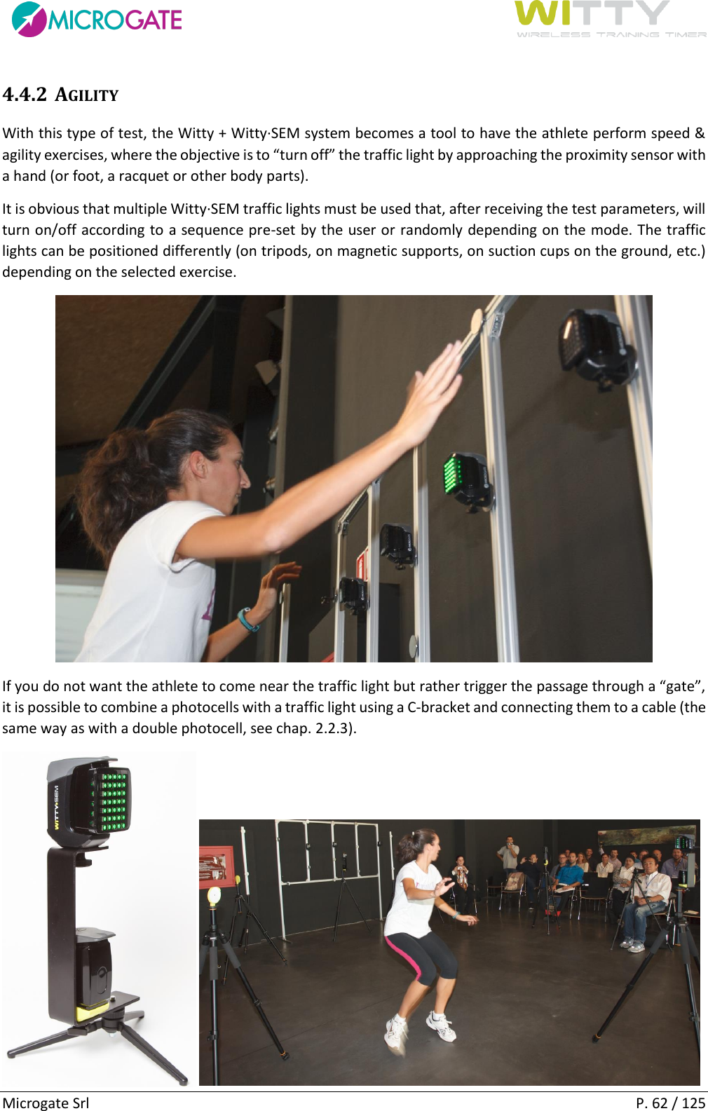      Microgate Srl    P. 62 / 125 4.4.2 AGILITY With this type of test, the Witty + Witty·SEM system becomes a tool to have the athlete perform speed &amp; agility exercises, where the objective is to “turn off” the traffic light by approaching the proximity sensor with a hand (or foot, a racquet or other body parts). It is obvious that multiple Witty·SEM traffic lights must be used that, after receiving the test parameters, will turn on/off according to a sequence pre-set by the user or randomly depending on the mode. The traffic lights can be positioned differently (on tripods, on magnetic supports, on suction cups on the ground, etc.) depending on the selected exercise.  If you do not want the athlete to come near the traffic light but rather trigger the passage through a “gate”, it is possible to combine a photocells with a traffic light using a C-bracket and connecting them to a cable (the same way as with a double photocell, see chap. 2.2.3).      