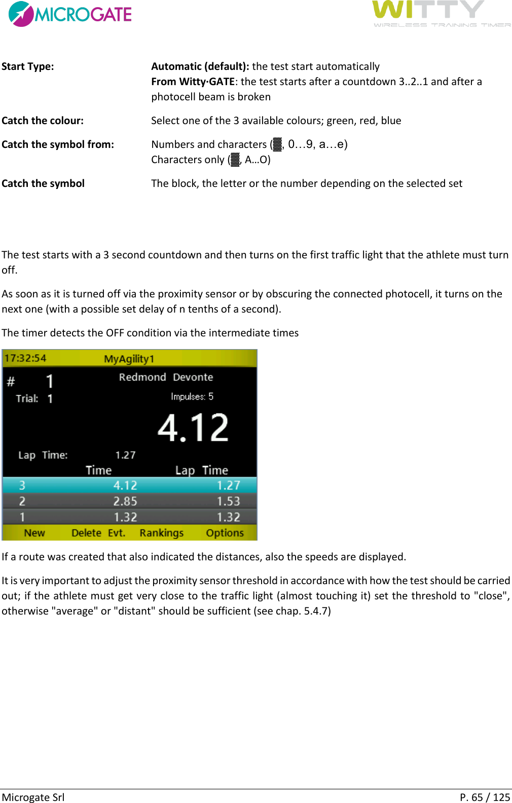      Microgate Srl    P. 65 / 125 Start Type: Automatic (default): the test start automatically From Witty·GATE: the test starts after a countdown 3..2..1 and after a photocell beam is broken Catch the colour:  Select one of the 3 available colours; green, red, blue Catch the symbol from:  Numbers and characters (▓, 0…9, a…e) Characters only (▓, A…O) Catch the symbol  The block, the letter or the number depending on the selected set   The test starts with a 3 second countdown and then turns on the first traffic light that the athlete must turn off. As soon as it is turned off via the proximity sensor or by obscuring the connected photocell, it turns on the next one (with a possible set delay of n tenths of a second). The timer detects the OFF condition via the intermediate times  If a route was created that also indicated the distances, also the speeds are displayed. It is very important to adjust the proximity sensor threshold in accordance with how the test should be carried out; if the athlete must get very close to the traffic light (almost touching it) set the threshold to &quot;close&quot;, otherwise &quot;average&quot; or &quot;distant&quot; should be sufficient (see chap. 5.4.7)   