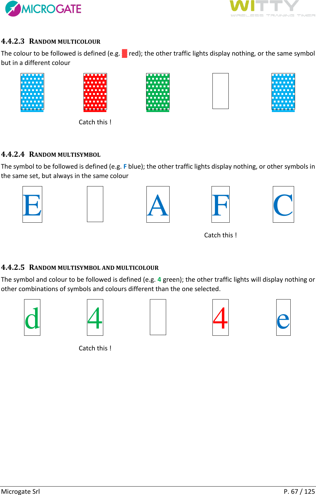      Microgate Srl    P. 67 / 125 4.4.2.3 RANDOM MULTICOLOUR The colour to be followed is defined (e.g. ▓ red); the other traffic lights display nothing, or the same symbol but in a different colour ▓ ▓ ▓   ▓  Catch this !     4.4.2.4 RANDOM MULTISYMBOL The symbol to be followed is defined (e.g. F blue); the other traffic lights display nothing, or other symbols in the same set, but always in the same colour E   A F C    Catch this !   4.4.2.5 RANDOM MULTISYMBOL AND MULTICOLOUR The symbol and colour to be followed is defined (e.g. 4 green); the other traffic lights will display nothing or other combinations of symbols and colours different than the one selected. d 4   4 e  Catch this !     