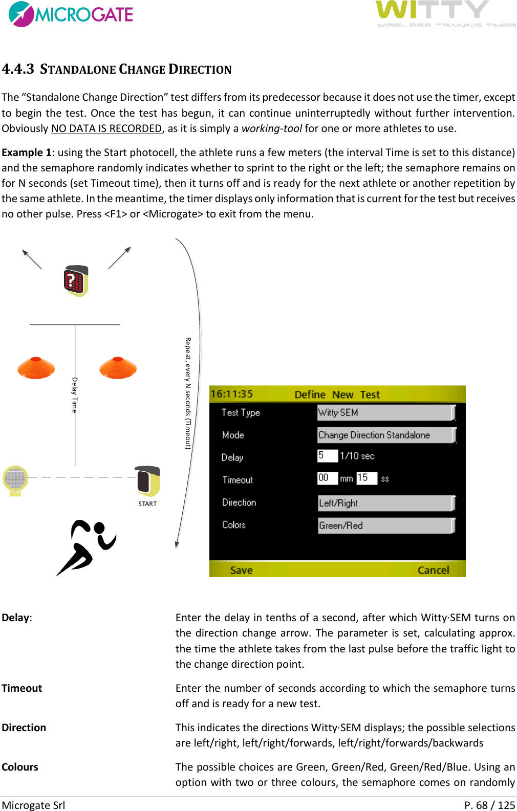      Microgate Srl    P. 68 / 125 4.4.3 STANDALONE CHANGE DIRECTION The “Standalone Change Direction” test differs from its predecessor because it does not use the timer, except to begin the test. Once the test has begun, it can continue uninterruptedly without further intervention. Obviously NO DATA IS RECORDED, as it is simply a working-tool for one or more athletes to use. Example 1: using the Start photocell, the athlete runs a few meters (the interval Time is set to this distance) and the semaphore randomly indicates whether to sprint to the right or the left; the semaphore remains on for N seconds (set Timeout time), then it turns off and is ready for the next athlete or another repetition by the same athlete. In the meantime, the timer displays only information that is current for the test but receives no other pulse. Press &lt;F1&gt; or &lt;Microgate&gt; to exit from the menu. STARTDelay TimeRepeat, every N seconds (Timeout)?  Delay:  Enter the delay in tenths of a second, after which Witty·SEM turns on the direction change arrow. The parameter is set, calculating approx. the time the athlete takes from the last pulse before the traffic light to the change direction point. Timeout  Enter the number of seconds according to which the semaphore turns off and is ready for a new test. Direction  This indicates the directions Witty·SEM displays; the possible selections are left/right, left/right/forwards, left/right/forwards/backwards Colours  The possible choices are Green, Green/Red, Green/Red/Blue. Using an option with two or three colours, the semaphore comes on randomly 