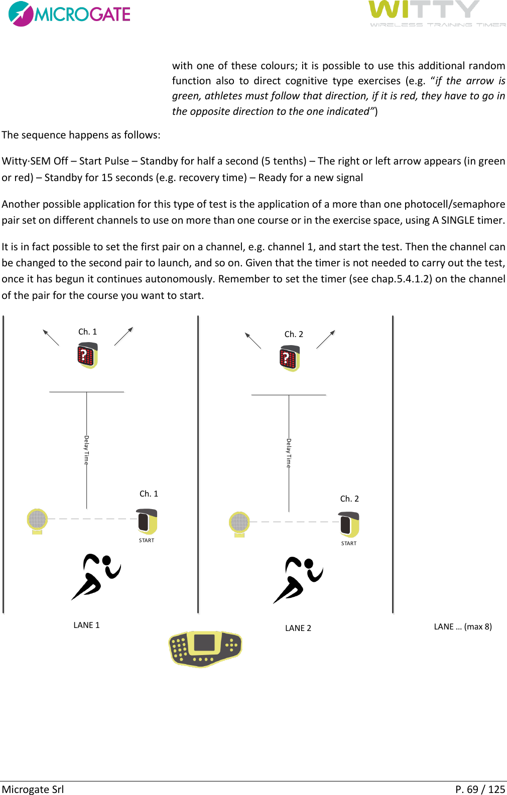      Microgate Srl    P. 69 / 125 with one of these colours; it is possible to use this additional random function  also  to  direct  cognitive  type  exercises  (e.g.  “if  the  arrow  is green, athletes must follow that direction, if it is red, they have to go in the opposite direction to the one indicated”) The sequence happens as follows: Witty·SEM Off – Start Pulse – Standby for half a second (5 tenths) – The right or left arrow appears (in green or red) – Standby for 15 seconds (e.g. recovery time) – Ready for a new signal Another possible application for this type of test is the application of a more than one photocell/semaphore pair set on different channels to use on more than one course or in the exercise space, using A SINGLE timer. It is in fact possible to set the first pair on a channel, e.g. channel 1, and start the test. Then the channel can be changed to the second pair to launch, and so on. Given that the timer is not needed to carry out the test, once it has begun it continues autonomously. Remember to set the timer (see chap.5.4.1.2) on the channel of the pair for the course you want to start. STARTDelay Time?STARTDelay Time?LANE 1 LANE 2 LANE (max 8)Ch. 1Ch. 1Ch. 2Ch. 2    