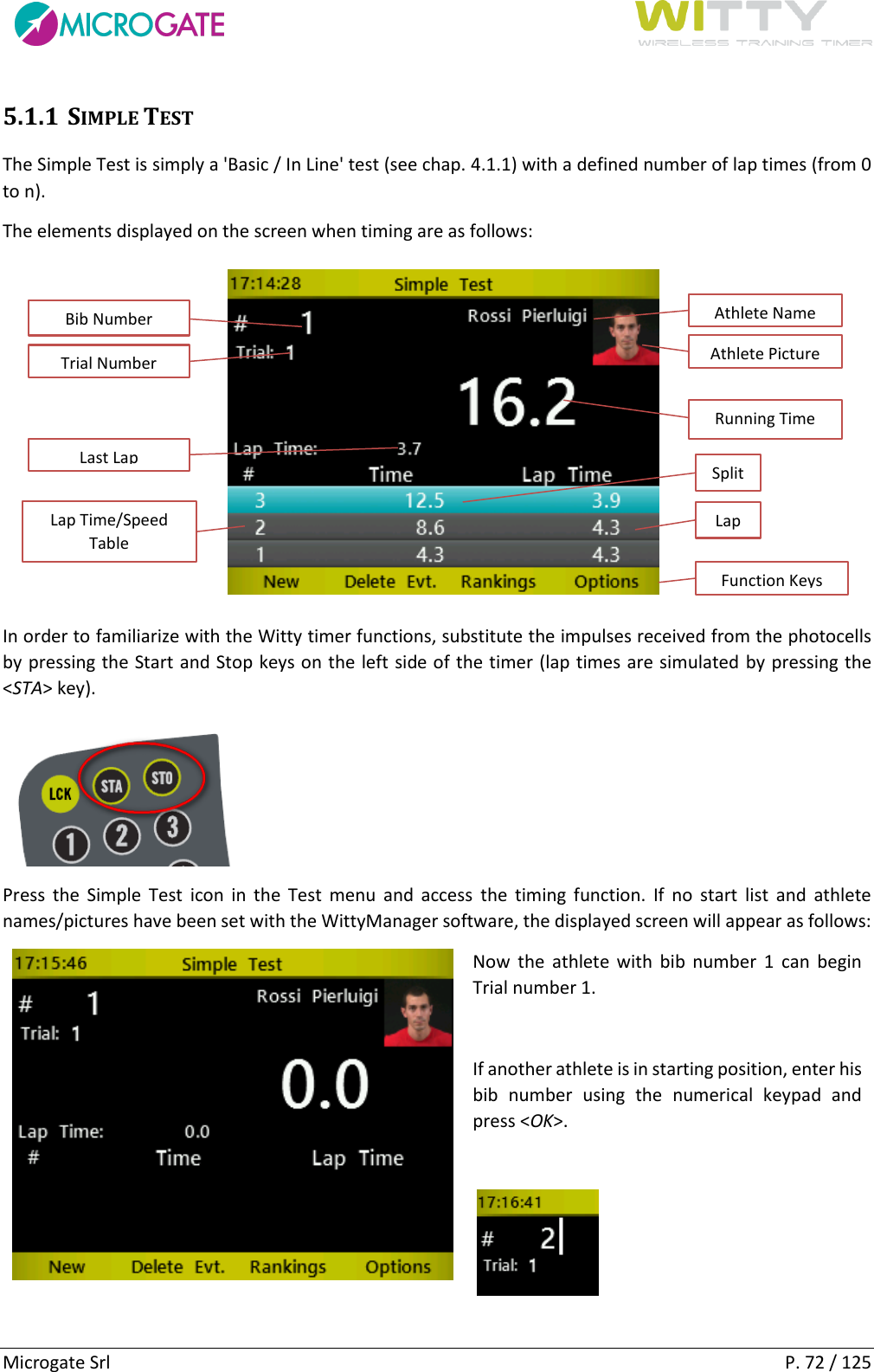      Microgate Srl    P. 72 / 125 5.1.1 SIMPLE TEST The Simple Test is simply a &apos;Basic / In Line&apos; test (see chap. 4.1.1) with a defined number of lap times (from 0 to n). The elements displayed on the screen when timing are as follows:  In order to familiarize with the Witty timer functions, substitute the impulses received from the photocells by pressing the Start and Stop keys on the left side of the timer (lap times are simulated by pressing the &lt;STA&gt; key).  Press  the Simple  Test  icon  in  the  Test  menu  and  access  the  timing  function.  If  no  start  list  and  athlete names/pictures have been set with the WittyManager software, the displayed screen will appear as follows:  Now  the athlete with  bib number  1  can  begin Trial number 1.   If another athlete is in starting position, enter his bib  number  using  the  numerical  keypad  and press &lt;OK&gt;.     Bib Number Trial Number Lap Time/Speed Table Last Lap Running Time Athlete Name Athlete Picture Function Keys Split Lap 