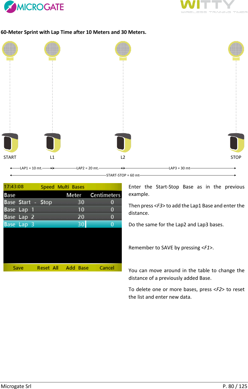      Microgate Srl    P. 80 / 125 60-Meter Sprint with Lap Time after 10 Meters and 30 Meters. START STOPL1 L2LAP1 = 10 mt. LAP2 = 20 mt. LAP3 = 30 mtSTART-STOP = 60 mt  Enter  the  Start-Stop  Base  as  in  the  previous example.  Then press &lt;F3&gt; to add the Lap1 Base and enter the distance. Do the same for the Lap2 and Lap3 bases.  Remember to SAVE by pressing &lt;F1&gt;.  You can move around in the table to change the distance of a previously added Base. To delete one or more bases, press &lt;F2&gt; to reset the list and enter new data.    