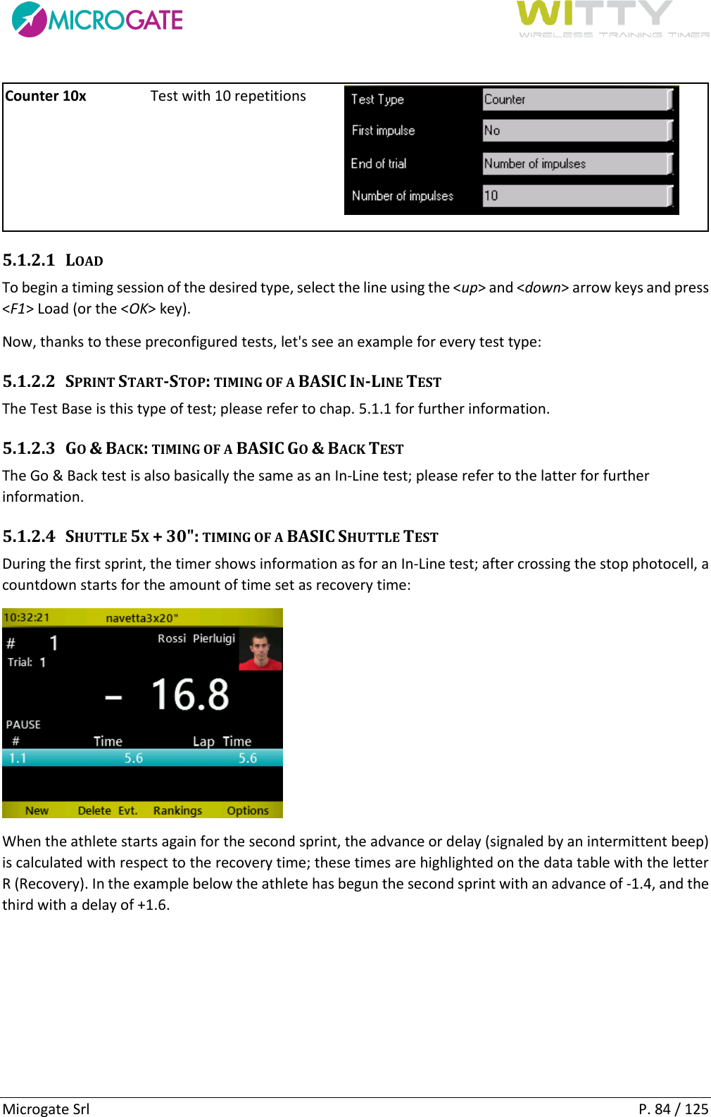      Microgate Srl    P. 84 / 125 Counter 10x Test with 10 repetitions  5.1.2.1 LOAD To begin a timing session of the desired type, select the line using the &lt;up&gt; and &lt;down&gt; arrow keys and press &lt;F1&gt; Load (or the &lt;OK&gt; key). Now, thanks to these preconfigured tests, let&apos;s see an example for every test type: 5.1.2.2 SPRINT START-STOP: TIMING OF A BASIC IN-LINE TEST  The Test Base is this type of test; please refer to chap. 5.1.1 for further information. 5.1.2.3 GO &amp; BACK: TIMING OF A BASIC GO &amp; BACK TEST The Go &amp; Back test is also basically the same as an In-Line test; please refer to the latter for further information. 5.1.2.4 SHUTTLE 5X + 30&quot;: TIMING OF A BASIC SHUTTLE TEST During the first sprint, the timer shows information as for an In-Line test; after crossing the stop photocell, a countdown starts for the amount of time set as recovery time:  When the athlete starts again for the second sprint, the advance or delay (signaled by an intermittent beep) is calculated with respect to the recovery time; these times are highlighted on the data table with the letter R (Recovery). In the example below the athlete has begun the second sprint with an advance of -1.4, and the third with a delay of +1.6.  