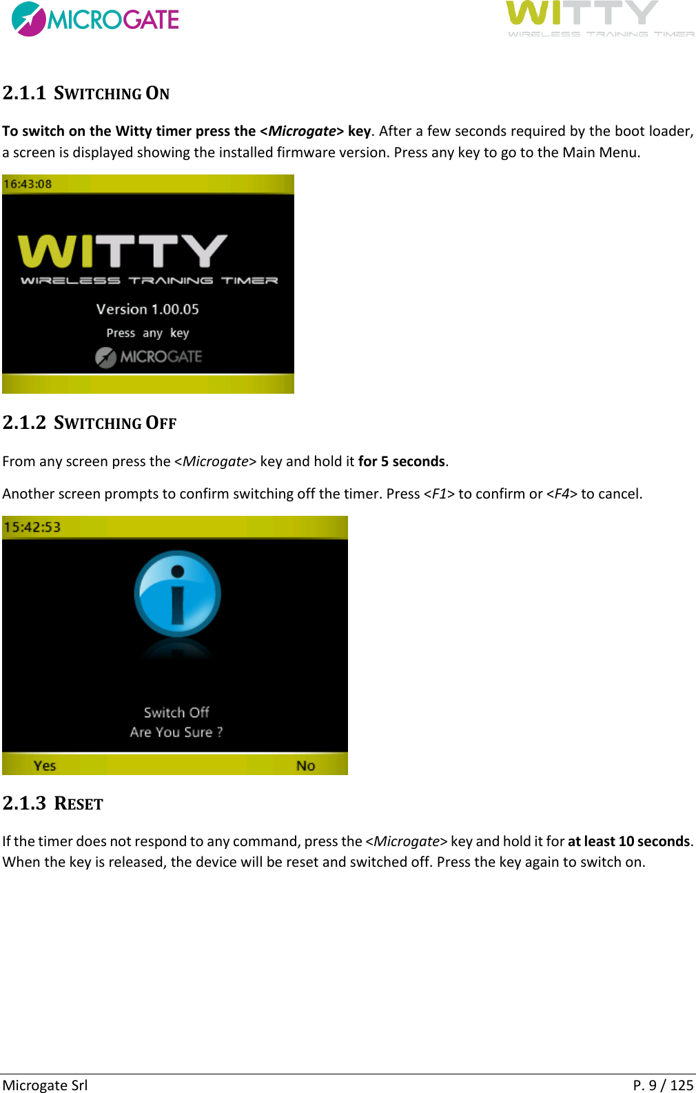      Microgate Srl    P. 9 / 125 2.1.1 SWITCHING ON To switch on the Witty timer press the &lt;Microgate&gt; key. After a few seconds required by the boot loader, a screen is displayed showing the installed firmware version. Press any key to go to the Main Menu.  2.1.2 SWITCHING OFF From any screen press the &lt;Microgate&gt; key and hold it for 5 seconds. Another screen prompts to confirm switching off the timer. Press &lt;F1&gt; to confirm or &lt;F4&gt; to cancel.  2.1.3 RESET If the timer does not respond to any command, press the &lt;Microgate&gt; key and hold it for at least 10 seconds. When the key is released, the device will be reset and switched off. Press the key again to switch on.   