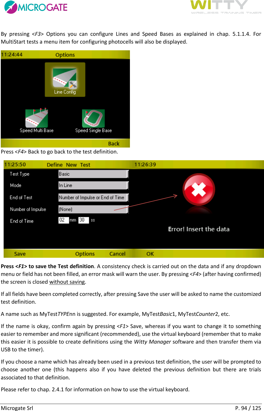      Microgate Srl    P. 94 / 125 By  pressing  &lt;F3&gt;  Options  you  can  configure  Lines  and  Speed  Bases  as  explained  in  chap.  5.1.1.4.  For MultiStart tests a menu item for configuring photocells will also be displayed.   Press &lt;F4&gt; Back to go back to the test definition.   Press &lt;F1&gt; to save the Test definition. A consistency check is carried out on the data and if any dropdown menu or field has not been filled, an error mask will warn the user. By pressing &lt;F4&gt; (after having confirmed) the screen is closed without saving. If all fields have been completed correctly, after pressing Save the user will be asked to name the customized test definition. A name such as MyTestTYPEnn is suggested. For example, MyTestBasic1, MyTestCounter2, etc. If the name is okay, confirm again by pressing &lt;F1&gt; Save, whereas if you want to change it to something easier to remember and more significant (recommended), use the virtual keyboard (remember that to make this easier it is possible to create definitions using the Witty Manager software and then transfer them via USB to the timer). If you choose a name which has already been used in a previous test definition, the user will be prompted to choose  another  one  (this  happens  also  if  you  have  deleted  the  previous  definition  but  there  are  trials associated to that definition. Please refer to chap. 2.4.1 for information on how to use the virtual keyboard. 