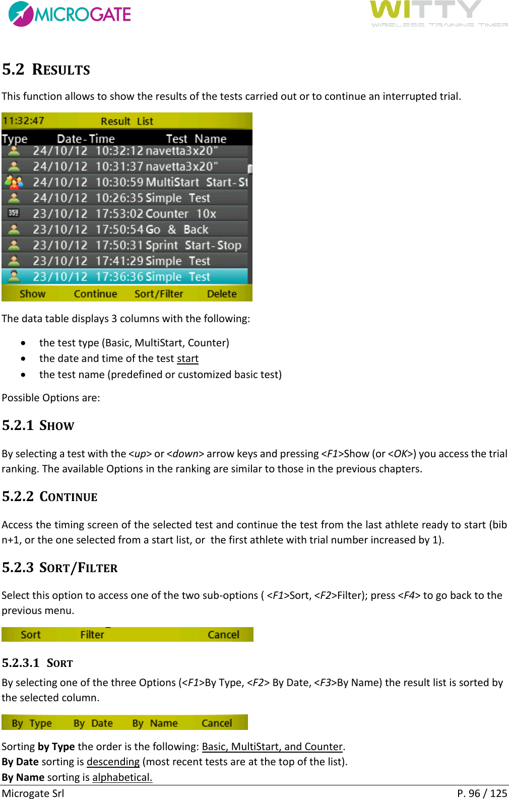      Microgate Srl    P. 96 / 125 5.2 RESULTS This function allows to show the results of the tests carried out or to continue an interrupted trial.  The data table displays 3 columns with the following:  the test type (Basic, MultiStart, Counter)  the date and time of the test start  the test name (predefined or customized basic test) Possible Options are: 5.2.1 SHOW By selecting a test with the &lt;up&gt; or &lt;down&gt; arrow keys and pressing &lt;F1&gt;Show (or &lt;OK&gt;) you access the trial ranking. The available Options in the ranking are similar to those in the previous chapters. 5.2.2 CONTINUE Access the timing screen of the selected test and continue the test from the last athlete ready to start (bib n+1, or the one selected from a start list, or  the first athlete with trial number increased by 1).  5.2.3 SORT/FILTER Select this option to access one of the two sub-options ( &lt;F1&gt;Sort, &lt;F2&gt;Filter); press &lt;F4&gt; to go back to the previous menu.  5.2.3.1 SORT By selecting one of the three Options (&lt;F1&gt;By Type, &lt;F2&gt; By Date, &lt;F3&gt;By Name) the result list is sorted by the selected column.  Sorting by Type the order is the following: Basic, MultiStart, and Counter. By Date sorting is descending (most recent tests are at the top of the list). By Name sorting is alphabetical. 