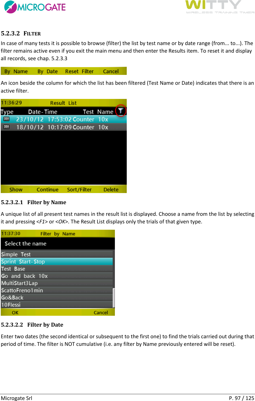      Microgate Srl    P. 97 / 125 5.2.3.2 FILTER In case of many tests it is possible to browse (filter) the list by test name or by date range (from... to...). The filter remains active even if you exit the main menu and then enter the Results item. To reset it and display all records, see chap. 5.2.3.3  An icon beside the column for which the list has been filtered (Test Name or Date) indicates that there is an active filter.  5.2.3.2.1 Filter by Name A unique list of all present test names in the result list is displayed. Choose a name from the list by selecting it and pressing &lt;F1&gt; or &lt;OK&gt;. The Result List displays only the trials of that given type.  5.2.3.2.2 Filter by Date Enter two dates (the second identical or subsequent to the first one) to find the trials carried out during that period of time. The filter is NOT cumulative (i.e. any filter by Name previously entered will be reset). 