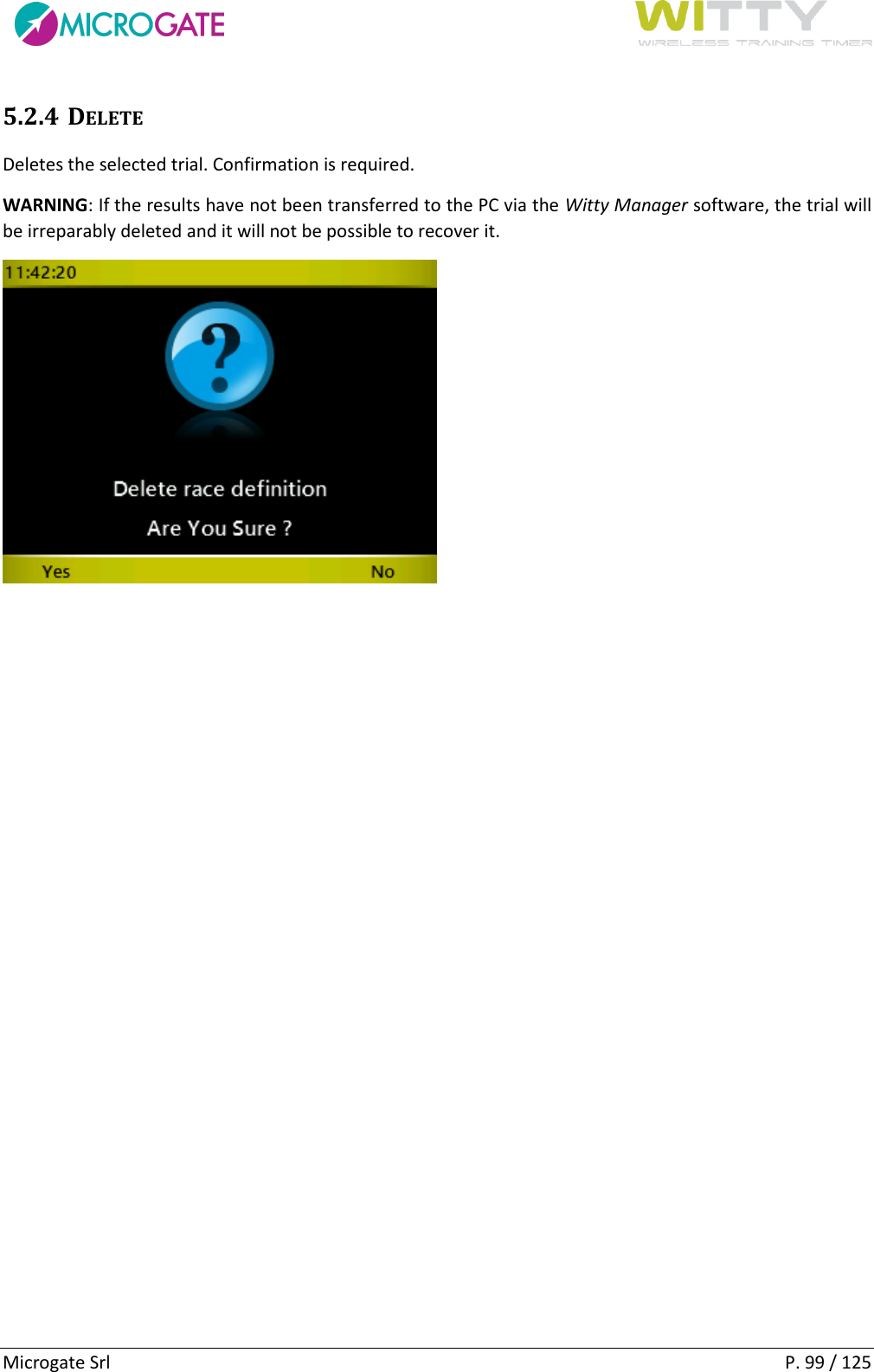      Microgate Srl    P. 99 / 125 5.2.4 DELETE Deletes the selected trial. Confirmation is required.  WARNING: If the results have not been transferred to the PC via the Witty Manager software, the trial will be irreparably deleted and it will not be possible to recover it.    