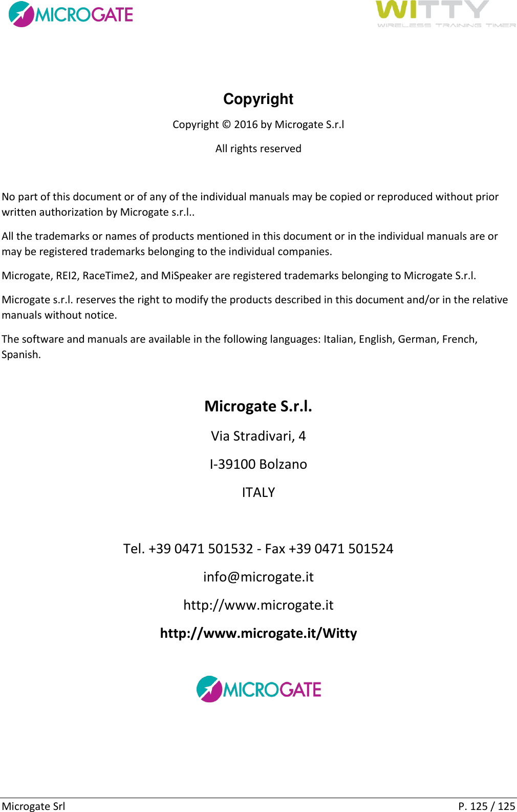      Microgate Srl    P. 125 / 125  Copyright Copyright © 2016 by Microgate S.r.l All rights reserved  No part of this document or of any of the individual manuals may be copied or reproduced without prior written authorization by Microgate s.r.l.. All the trademarks or names of products mentioned in this document or in the individual manuals are or may be registered trademarks belonging to the individual companies. Microgate, REI2, RaceTime2, and MiSpeaker are registered trademarks belonging to Microgate S.r.l. Microgate s.r.l. reserves the right to modify the products described in this document and/or in the relative manuals without notice. The software and manuals are available in the following languages: Italian, English, German, French, Spanish.  Microgate S.r.l. Via Stradivari, 4 I-39100 Bolzano ITALY  Tel. +39 0471 501532 - Fax +39 0471 501524 info@microgate.it http://www.microgate.it http://www.microgate.it/Witty   