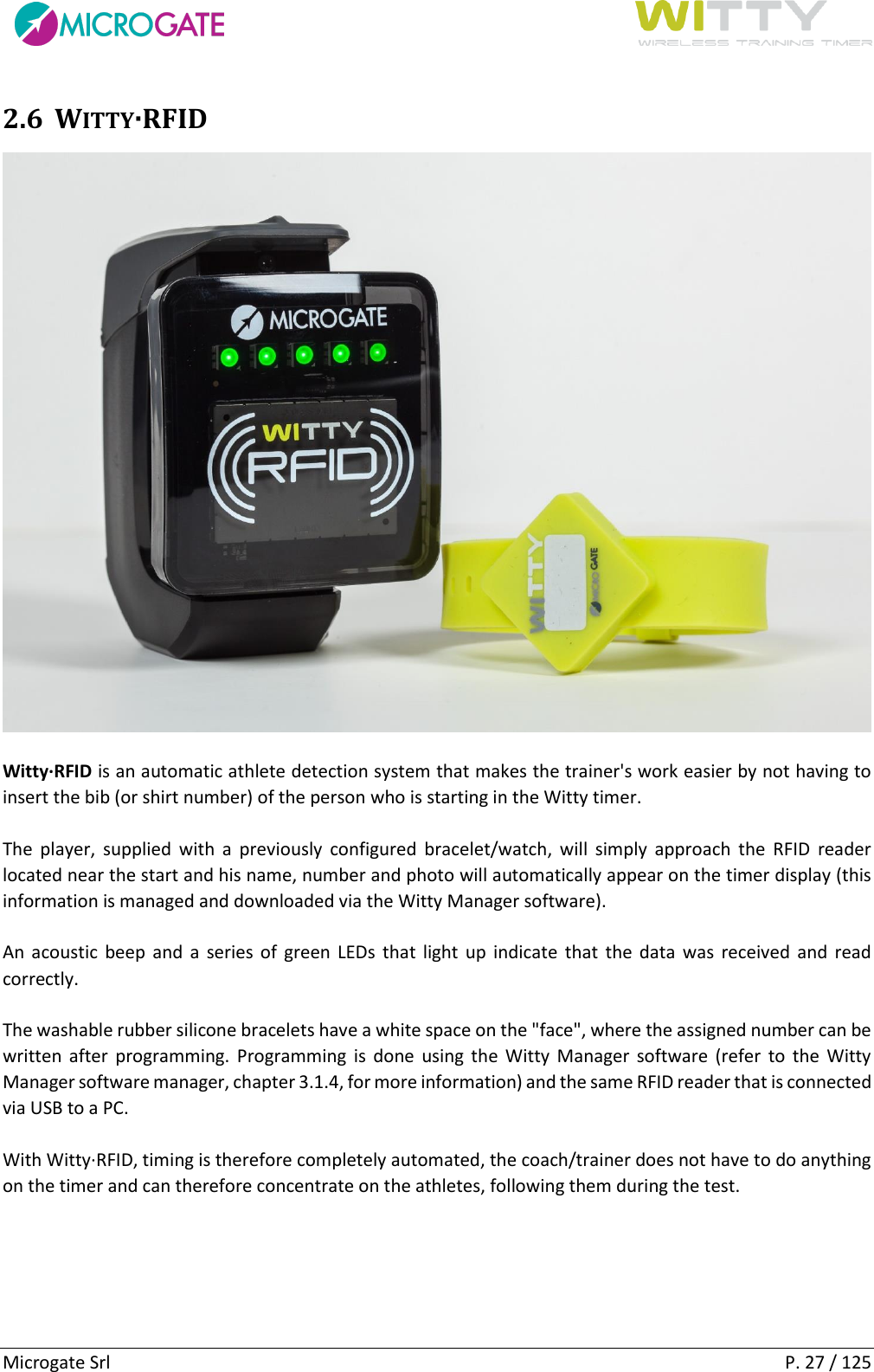      Microgate Srl    P. 27 / 125 2.6 WITTY·RFID  Witty·RFID is an automatic athlete detection system that makes the trainer&apos;s work easier by not having to insert the bib (or shirt number) of the person who is starting in the Witty timer. The  player,  supplied  with  a  previously  configured  bracelet/watch,  will  simply  approach  the  RFID  reader located near the start and his name, number and photo will automatically appear on the timer display (this information is managed and downloaded via the Witty Manager software). An acoustic  beep  and  a  series of  green LEDs  that  light up indicate  that  the  data  was  received and  read correctly. The washable rubber silicone bracelets have a white space on the &quot;face&quot;, where the assigned number can be written  after  programming. Programming is  done  using  the  Witty  Manager  software  (refer  to the  Witty Manager software manager, chapter 3.1.4, for more information) and the same RFID reader that is connected via USB to a PC. With Witty·RFID, timing is therefore completely automated, the coach/trainer does not have to do anything on the timer and can therefore concentrate on the athletes, following them during the test.   