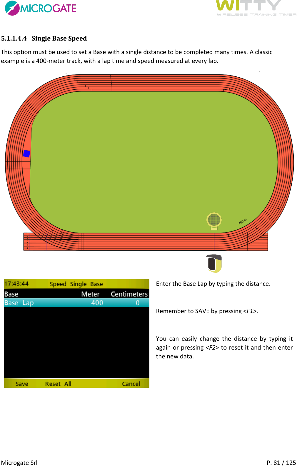      Microgate Srl    P. 81 / 125 5.1.1.4.4 Single Base Speed This option must be used to set a Base with a single distance to be completed many times. A classic example is a 400-meter track, with a lap time and speed measured at every lap.    Enter the Base Lap by typing the distance.  Remember to SAVE by pressing &lt;F1&gt;.  You  can  easily  change  the  distance  by  typing  it again or pressing &lt;F2&gt; to reset it and then enter the new data.     