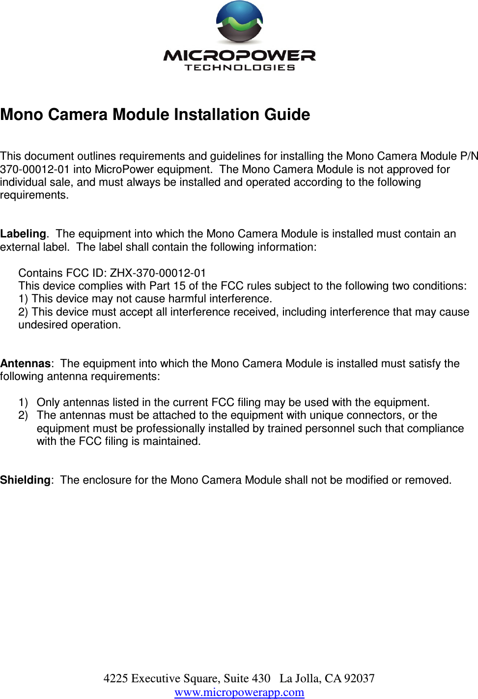 4225 Executive Square, Suite 430   La Jolla, CA 92037 www.micropowerapp.com     Mono Camera Module Installation Guide       This document outlines requirements and guidelines for installing the Mono Camera Module P/N 370-00012-01 into MicroPower equipment.  The Mono Camera Module is not approved for individual sale, and must always be installed and operated according to the following requirements.   Labeling.  The equipment into which the Mono Camera Module is installed must contain an external label.  The label shall contain the following information:  Contains FCC ID: ZHX-370-00012-01 This device complies with Part 15 of the FCC rules subject to the following two conditions: 1) This device may not cause harmful interference. 2) This device must accept all interference received, including interference that may cause undesired operation.      Antennas:  The equipment into which the Mono Camera Module is installed must satisfy the following antenna requirements:  1)  Only antennas listed in the current FCC filing may be used with the equipment. 2)  The antennas must be attached to the equipment with unique connectors, or the equipment must be professionally installed by trained personnel such that compliance with the FCC filing is maintained.   Shielding:  The enclosure for the Mono Camera Module shall not be modified or removed.   