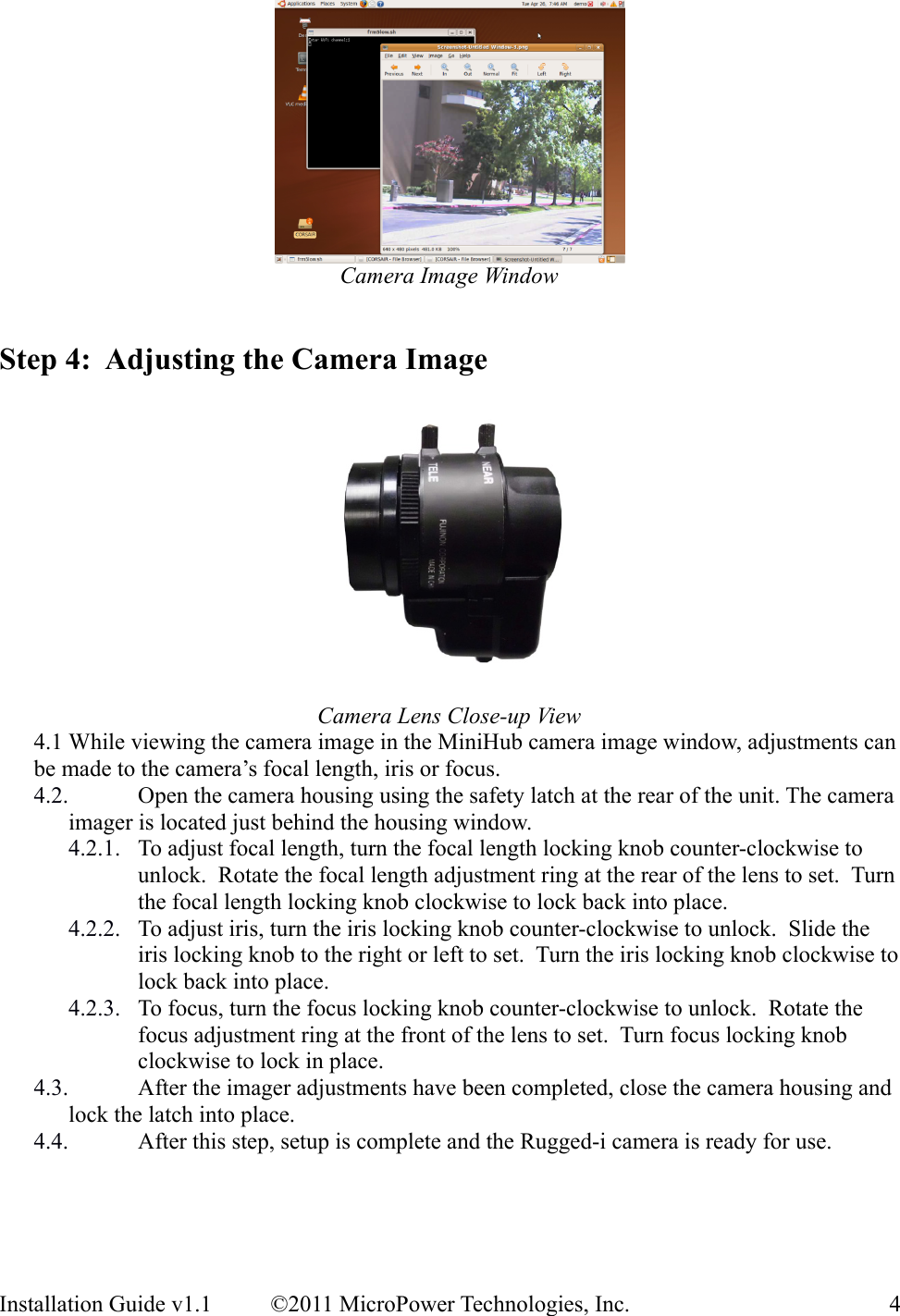 Camera Image WindowStep 4:  Adjusting the Camera ImageCamera Lens Close-up View4.1 While viewing the camera image in the MiniHub camera image window, adjustments can be made to the camera’s focal length, iris or focus.4.2. Open the camera housing using the safety latch at the rear of the unit. The camera imager is located just behind the housing window.4.2.1. To adjust focal length, turn the focal length locking knob counter-clockwise to unlock.  Rotate the focal length adjustment ring at the rear of the lens to set.  Turn the focal length locking knob clockwise to lock back into place.4.2.2. To adjust iris, turn the iris locking knob counter-clockwise to unlock.  Slide the iris locking knob to the right or left to set.  Turn the iris locking knob clockwise to lock back into place.4.2.3. To focus, turn the focus locking knob counter-clockwise to unlock.  Rotate the focus adjustment ring at the front of the lens to set.  Turn focus locking knob clockwise to lock in place.4.3. After the imager adjustments have been completed, close the camera housing and lock the latch into place.4.4. After this step, setup is complete and the Rugged-i camera is ready for use.Installation Guide v1.1 ©2011 MicroPower Technologies, Inc. 4