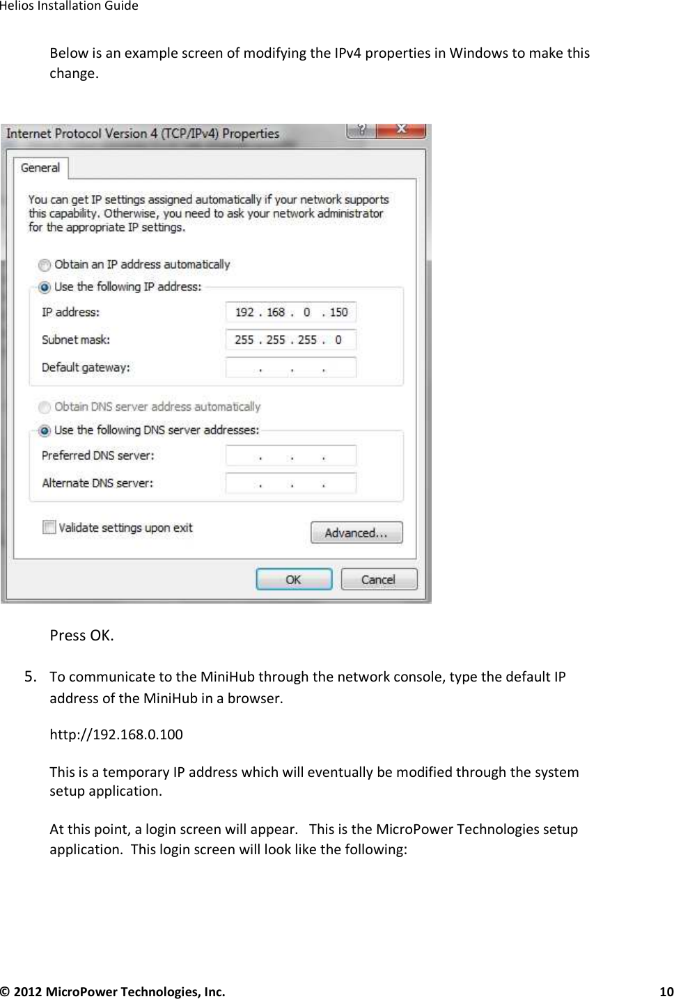   Helios Installation Guide  © 2012 MicroPower Technologies, Inc.      10   Below is an example screen of modifying the IPv4 properties in Windows to make this change.          Press OK.   5. To communicate to the MiniHub through the network console, type the default IP address of the MiniHub in a browser.  http://192.168.0.100    This is a temporary IP address which will eventually be modified through the system setup application.    At this point, a login screen will appear.   This is the MicroPower Technologies setup application.  This login screen will look like the following:     