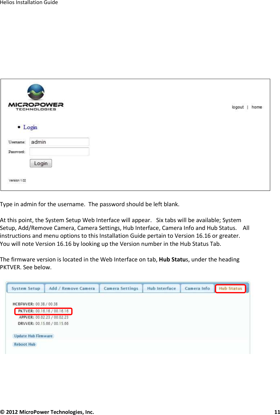   Helios Installation Guide  © 2012 MicroPower Technologies, Inc.      11            Type in admin for the username.  The password should be left blank.   At this point, the System Setup Web Interface will appear.   Six tabs will be available; System Setup, Add/Remove Camera, Camera Settings, Hub Interface, Camera Info and Hub Status.    All instructions and menu options to this Installation Guide pertain to Version 16.16 or greater.    You will note Version 16.16 by looking up the Version number in the Hub Status Tab.  The firmware version is located in the Web Interface on tab, Hub Status, under the heading PKTVER. See below.       