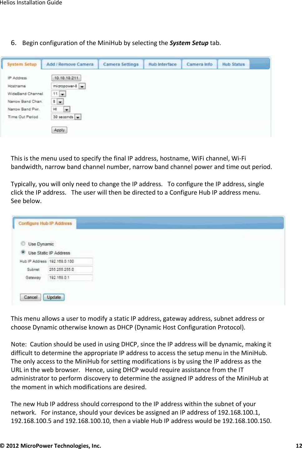   Helios Installation Guide  © 2012 MicroPower Technologies, Inc.      12     6. Begin configuration of the MiniHub by selecting the System Setup tab.     This is the menu used to specify the final IP address, hostname, WiFi channel, Wi-Fi bandwidth, narrow band channel number, narrow band channel power and time out period.     Typically, you will only need to change the IP address.   To configure the IP address, single click the IP address.   The user will then be directed to a Configure Hub IP address menu.   See below.     This menu allows a user to modify a static IP address, gateway address, subnet address or choose Dynamic otherwise known as DHCP (Dynamic Host Configuration Protocol).   Note:  Caution should be used in using DHCP, since the IP address will be dynamic, making it difficult to determine the appropriate IP address to access the setup menu in the MiniHub.  The only access to the MiniHub for setting modifications is by using the IP address as the URL in the web browser.   Hence, using DHCP would require assistance from the IT administrator to perform discovery to determine the assigned IP address of the MiniHub at the moment in which modifications are desired.   The new Hub IP address should correspond to the IP address within the subnet of your network.   For instance, should your devices be assigned an IP address of 192.168.100.1, 192.168.100.5 and 192.168.100.10, then a viable Hub IP address would be 192.168.100.150.  