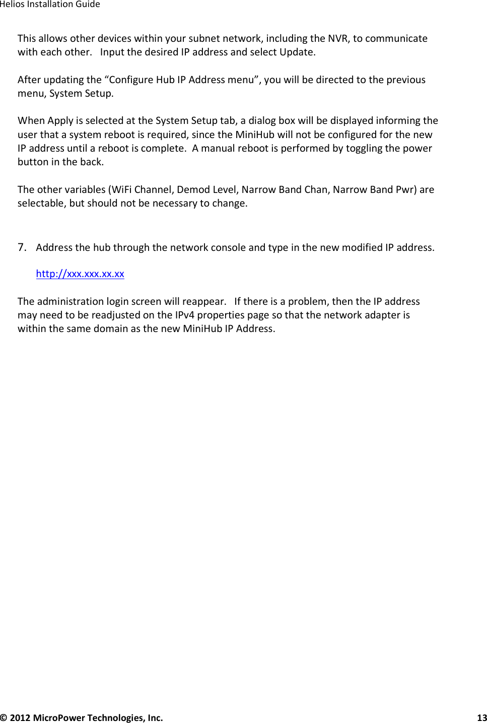   Helios Installation Guide  © 2012 MicroPower Technologies, Inc.      13   This allows other devices within your subnet network, including the NVR, to communicate with each other.   Input the desired IP address and select Update.     After updating the “Configure Hub IP Address menu”, you will be directed to the previous menu, System Setup.     When Apply is selected at the System Setup tab, a dialog box will be displayed informing the user that a system reboot is required, since the MiniHub will not be configured for the new IP address until a reboot is complete.  A manual reboot is performed by toggling the power button in the back.   The other variables (WiFi Channel, Demod Level, Narrow Band Chan, Narrow Band Pwr) are selectable, but should not be necessary to change.    7. Address the hub through the network console and type in the new modified IP address.  http://xxx.xxx.xx.xx  The administration login screen will reappear.   If there is a problem, then the IP address may need to be readjusted on the IPv4 properties page so that the network adapter is within the same domain as the new MiniHub IP Address.       