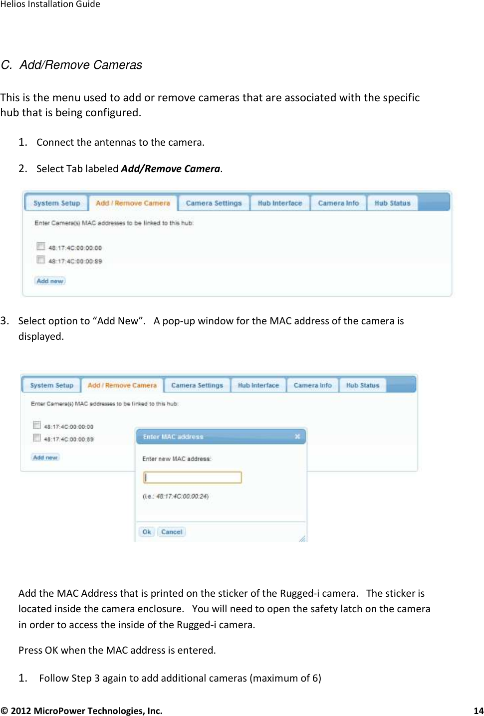   Helios Installation Guide  © 2012 MicroPower Technologies, Inc.      14    C.  Add/Remove Cameras  This is the menu used to add or remove cameras that are associated with the specific hub that is being configured.   1. Connect the antennas to the camera.  2. Select Tab labeled Add/Remove Camera.   3. Select option to “Add New”.   A pop-up window for the MAC address of the camera is displayed.         Add the MAC Address that is printed on the sticker of the Rugged-i camera.   The sticker is located inside the camera enclosure.   You will need to open the safety latch on the camera in order to access the inside of the Rugged-i camera.  Press OK when the MAC address is entered.   1.  Follow Step 3 again to add additional cameras (maximum of 6)  