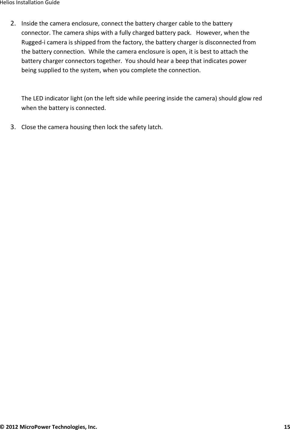   Helios Installation Guide  © 2012 MicroPower Technologies, Inc.      15   2. Inside the camera enclosure, connect the battery charger cable to the battery connector. The camera ships with a fully charged battery pack.   However, when the Rugged-i camera is shipped from the factory, the battery charger is disconnected from the battery connection.  While the camera enclosure is open, it is best to attach the battery charger connectors together.  You should hear a beep that indicates power being supplied to the system, when you complete the connection.    The LED indicator light (on the left side while peering inside the camera) should glow red when the battery is connected.    3. Close the camera housing then lock the safety latch.    