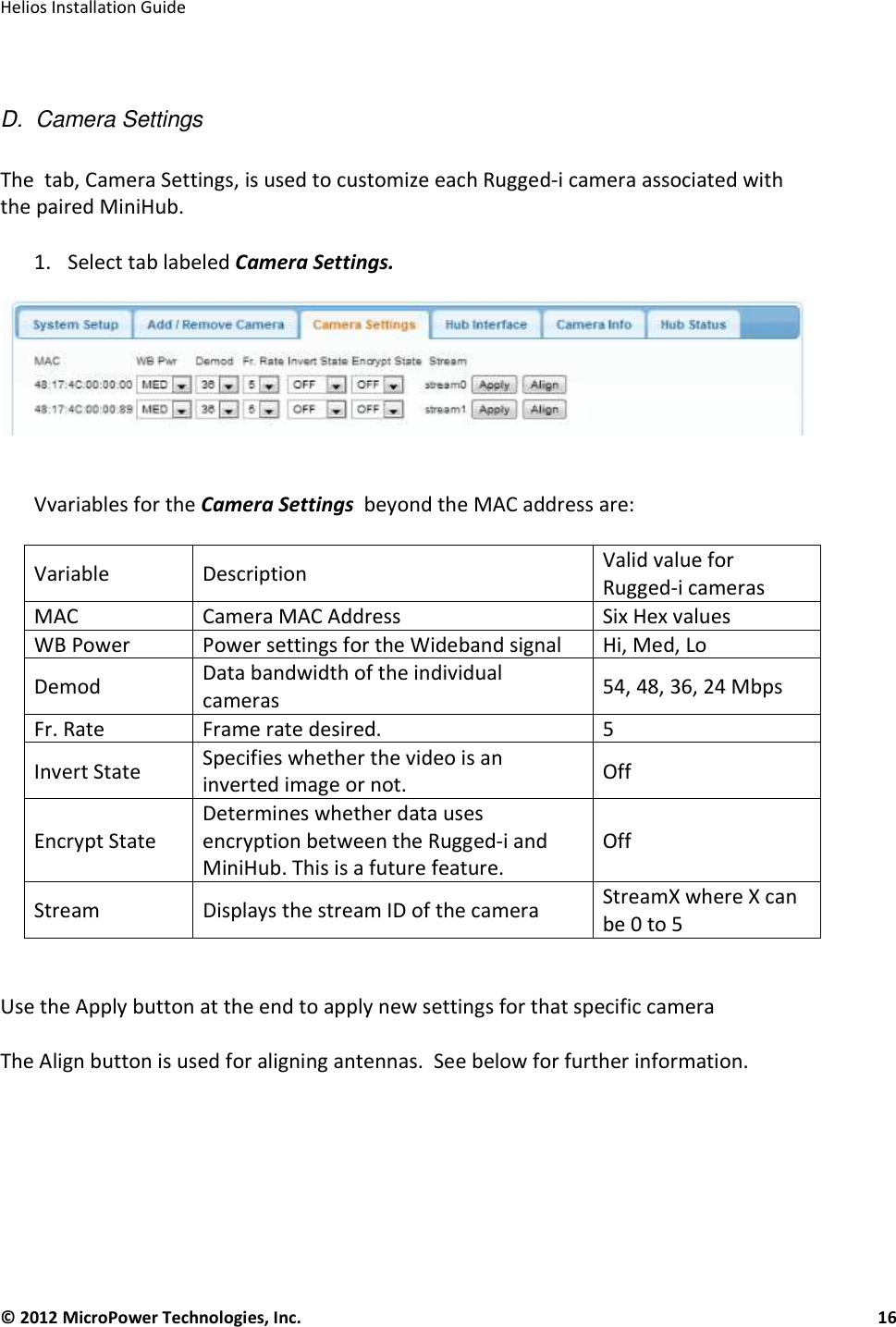   Helios Installation Guide  © 2012 MicroPower Technologies, Inc.      16    D.  Camera Settings  The  tab, Camera Settings, is used to customize each Rugged-i camera associated with the paired MiniHub.   1. Select tab labeled Camera Settings.    Vvariables for the Camera Settings  beyond the MAC address are:  Variable  Description  Valid value for Rugged-i cameras MAC  Camera MAC Address Six Hex values WB Power Power settings for the Wideband signal Hi, Med, Lo Demod  Data bandwidth of the individual cameras 54, 48, 36, 24 Mbps Fr. Rate Frame rate desired. 5 Invert State  Specifies whether the video is an inverted image or not.  Off  Encrypt State Determines whether data uses encryption between the Rugged-i and MiniHub. This is a future feature. Off Stream  Displays the stream ID of the camera   StreamX where X can be 0 to 5  Use the Apply button at the end to apply new settings for that specific camera  The Align button is used for aligning antennas.  See below for further information.      