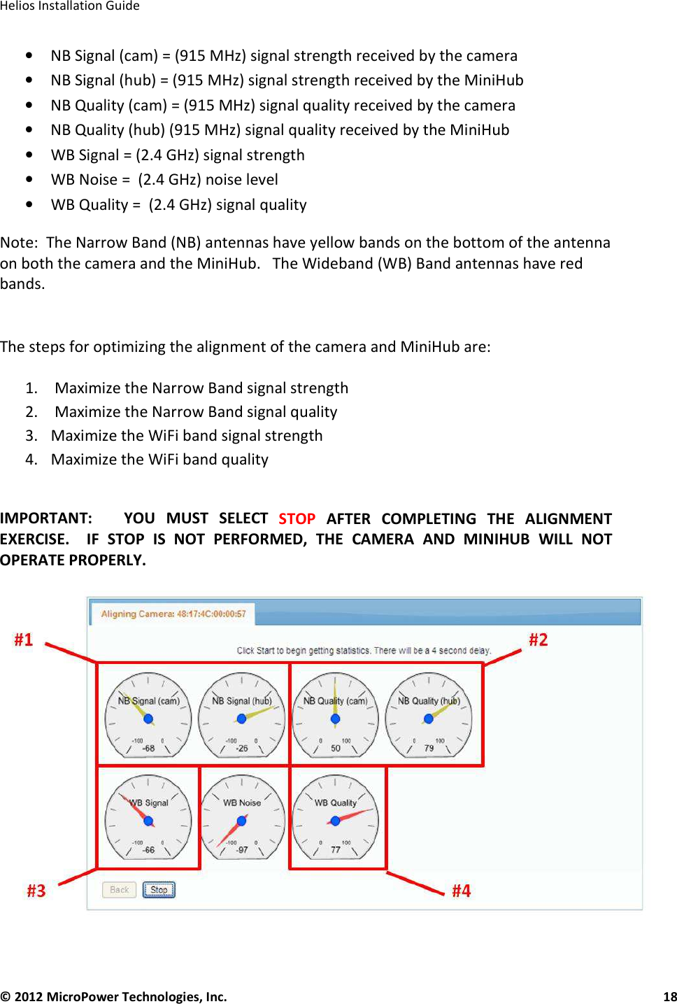   Helios Installation Guide  © 2012 MicroPower Technologies, Inc.      18   • NB Signal (cam) = (915 MHz) signal strength received by the camera  • NB Signal (hub) = (915 MHz) signal strength received by the MiniHub  • NB Quality (cam) = (915 MHz) signal quality received by the camera  • NB Quality (hub) (915 MHz) signal quality received by the MiniHub • WB Signal = (2.4 GHz) signal strength • WB Noise =  (2.4 GHz) noise level • WB Quality =  (2.4 GHz) signal quality Note:  The Narrow Band (NB) antennas have yellow bands on the bottom of the antenna on both the camera and the MiniHub.   The Wideband (WB) Band antennas have red bands.    The steps for optimizing the alignment of the camera and MiniHub are:  1.  Maximize the Narrow Band signal strength 2.  Maximize the Narrow Band signal quality 3. Maximize the WiFi band signal strength 4. Maximize the WiFi band quality   IMPORTANT:      YOU  MUST  SELECT  STOP  AFTER  COMPLETING  THE  ALIGNMENT EXERCISE.    IF  STOP  IS  NOT  PERFORMED,  THE  CAMERA  AND  MINIHUB  WILL  NOT OPERATE PROPERLY.        