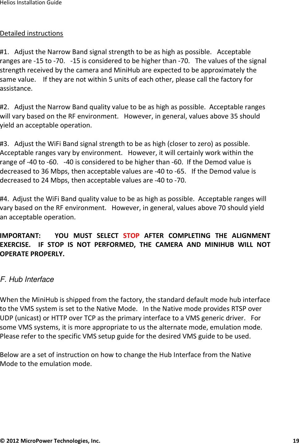   Helios Installation Guide  © 2012 MicroPower Technologies, Inc.      19    Detailed instructions  #1.   Adjust the Narrow Band signal strength to be as high as possible.   Acceptable ranges are -15 to -70.   -15 is considered to be higher than -70.   The values of the signal strength received by the camera and MiniHub are expected to be approximately the same value.    If they are not within 5 units of each other, please call the factory for assistance.   #2.   Adjust the Narrow Band quality value to be as high as possible.  Acceptable ranges will vary based on the RF environment.   However, in general, values above 35 should yield an acceptable operation.   #3.   Adjust the WiFi Band signal strength to be as high (closer to zero) as possible.   Acceptable ranges vary by environment.   However, it will certainly work within the range of -40 to -60.   -40 is considered to be higher than -60.  If the Demod value is decreased to 36 Mbps, then acceptable values are -40 to -65.   If the Demod value is decreased to 24 Mbps, then acceptable values are -40 to -70.     #4.  Adjust the WiFi Band quality value to be as high as possible.  Acceptable ranges will vary based on the RF environment.   However, in general, values above 70 should yield an acceptable operation.   IMPORTANT:      YOU  MUST  SELECT  STOP  AFTER  COMPLETING  THE  ALIGNMENT EXERCISE.    IF  STOP  IS  NOT  PERFORMED,  THE  CAMERA  AND  MINIHUB  WILL  NOT OPERATE PROPERLY.    F. Hub Interface  When the MiniHub is shipped from the factory, the standard default mode hub interface to the VMS system is set to the Native Mode.   In the Native mode provides RTSP over UDP (unicast) or HTTP over TCP as the primary interface to a VMS generic driver.   For some VMS systems, it is more appropriate to us the alternate mode, emulation mode.   Please refer to the specific VMS setup guide for the desired VMS guide to be used.   Below are a set of instruction on how to change the Hub Interface from the Native Mode to the emulation mode.      