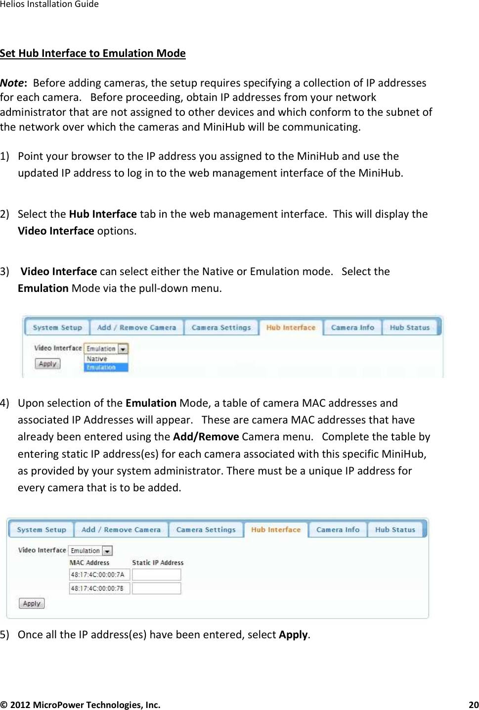   Helios Installation Guide  © 2012 MicroPower Technologies, Inc.      20    Set Hub Interface to Emulation Mode  Note:  Before adding cameras, the setup requires specifying a collection of IP addresses for each camera.   Before proceeding, obtain IP addresses from your network administrator that are not assigned to other devices and which conform to the subnet of the network over which the cameras and MiniHub will be communicating.  1) Point your browser to the IP address you assigned to the MiniHub and use the updated IP address to log in to the web management interface of the MiniHub.  2) Select the Hub Interface tab in the web management interface.  This will display the Video Interface options.   3)  Video Interface can select either the Native or Emulation mode.   Select the Emulation Mode via the pull-down menu.     4) Upon selection of the Emulation Mode, a table of camera MAC addresses and associated IP Addresses will appear.   These are camera MAC addresses that have already been entered using the Add/Remove Camera menu.   Complete the table by entering static IP address(es) for each camera associated with this specific MiniHub, as provided by your system administrator. There must be a unique IP address for every camera that is to be added.    5) Once all the IP address(es) have been entered, select Apply.   