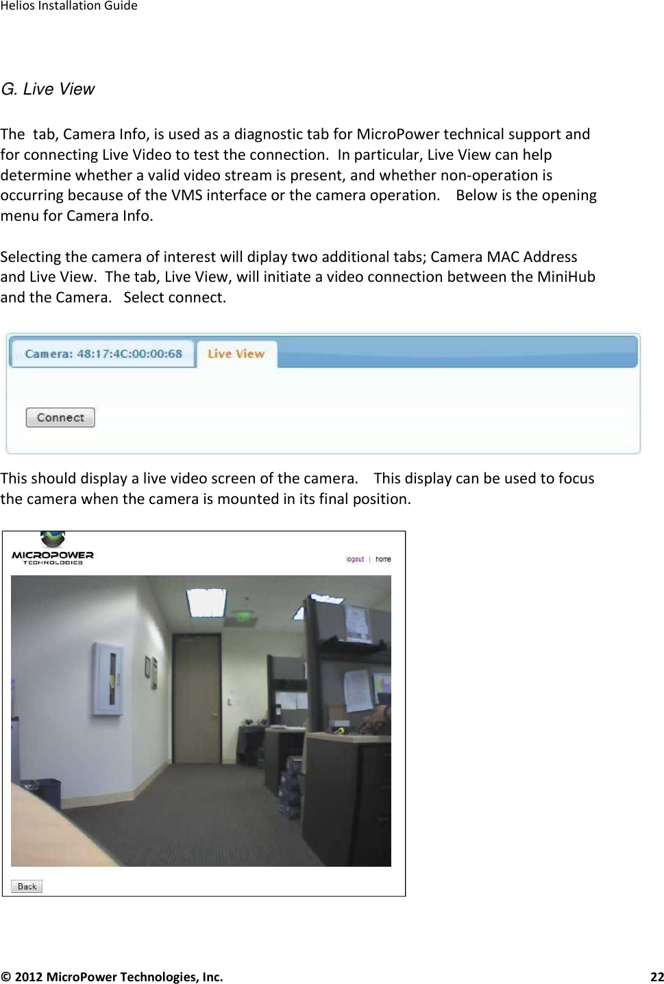   Helios Installation Guide  © 2012 MicroPower Technologies, Inc.      22    G. Live View  The  tab, Camera Info, is used as a diagnostic tab for MicroPower technical support and for connecting Live Video to test the connection.  In particular, Live View can help determine whether a valid video stream is present, and whether non-operation is occurring because of the VMS interface or the camera operation.    Below is the opening menu for Camera Info.   Selecting the camera of interest will diplay two additional tabs; Camera MAC Address and Live View.  The tab, Live View, will initiate a video connection between the MiniHub and the Camera.   Select connect.    This should display a live video screen of the camera.    This display can be used to focus the camera when the camera is mounted in its final position.      