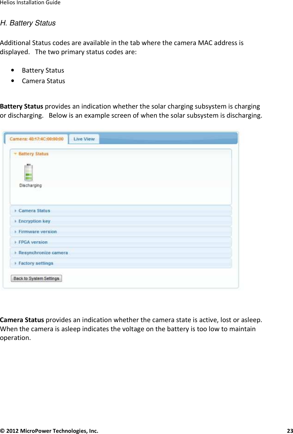   Helios Installation Guide  © 2012 MicroPower Technologies, Inc.      23   H. Battery Status  Additional Status codes are available in the tab where the camera MAC address is displayed.   The two primary status codes are:  • Battery Status  • Camera Status  Battery Status provides an indication whether the solar charging subsystem is charging or discharging.   Below is an example screen of when the solar subsystem is discharging.     Camera Status provides an indication whether the camera state is active, lost or asleep.   When the camera is asleep indicates the voltage on the battery is too low to maintain operation.      