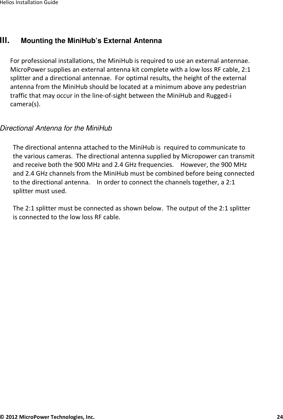   Helios Installation Guide  © 2012 MicroPower Technologies, Inc.      24    III. Mounting the MiniHub’s External Antenna  For professional installations, the MiniHub is required to use an external antennae.  MicroPower supplies an external antenna kit complete with a low loss RF cable, 2:1 splitter and a directional antennae.  For optimal results, the height of the external antenna from the MiniHub should be located at a minimum above any pedestrian traffic that may occur in the line-of-sight between the MiniHub and Rugged-i camera(s).  Directional Antenna for the MiniHub  The directional antenna attached to the MiniHub is  required to communicate to the various cameras.  The directional antenna supplied by Micropower can transmit and receive both the 900 MHz and 2.4 GHz frequencies.    However, the 900 MHz and 2.4 GHz channels from the MiniHub must be combined before being connected to the directional antenna.    In order to connect the channels together, a 2:1 splitter must used.   The 2:1 splitter must be connected as shown below.  The output of the 2:1 splitter is connected to the low loss RF cable.            