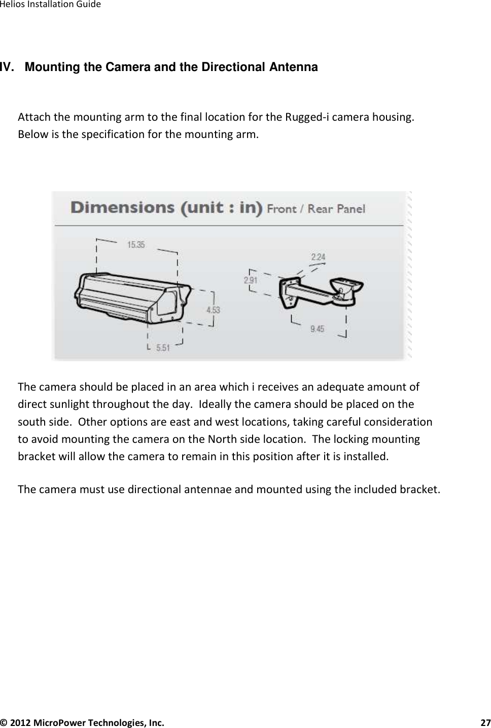   Helios Installation Guide  © 2012 MicroPower Technologies, Inc.      27    IV.   Mounting the Camera and the Directional Antenna   Attach the mounting arm to the final location for the Rugged-i camera housing.  Below is the specification for the mounting arm.       The camera should be placed in an area which i receives an adequate amount of direct sunlight throughout the day.  Ideally the camera should be placed on the south side.  Other options are east and west locations, taking careful consideration to avoid mounting the camera on the North side location.  The locking mounting bracket will allow the camera to remain in this position after it is installed.    The camera must use directional antennae and mounted using the included bracket.           