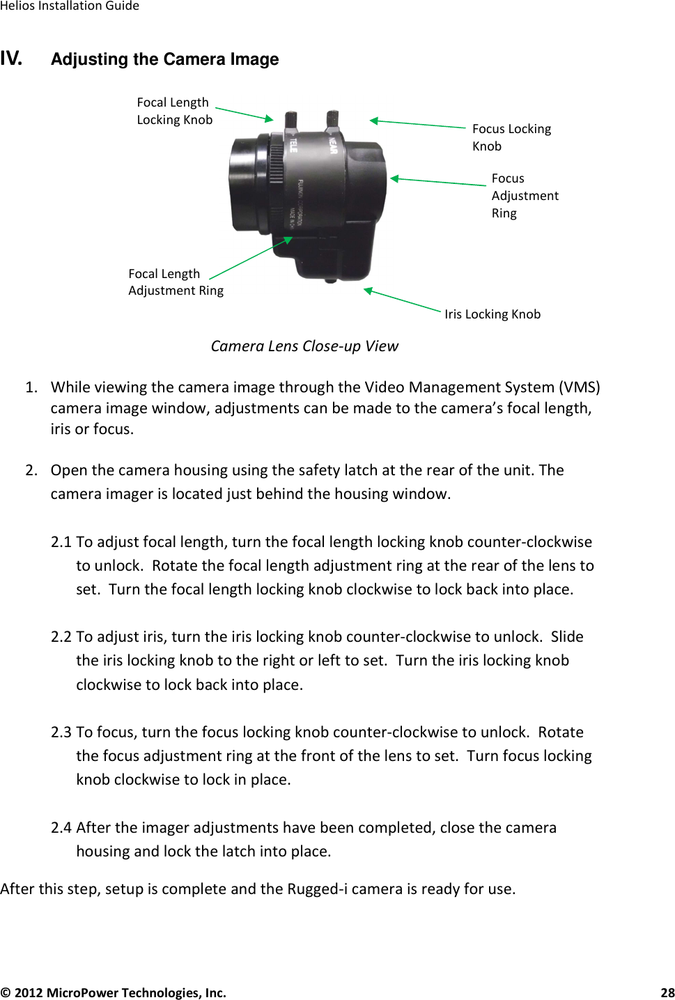   Helios Installation Guide  © 2012 MicroPower Technologies, Inc.      28   IV.    Adjusting the Camera Image     Camera Lens Close-up View  1. While viewing the camera image through the Video Management System (VMS) camera image window, adjustments can be made to the camera’s focal length, iris or focus.  2. Open the camera housing using the safety latch at the rear of the unit. The camera imager is located just behind the housing window.  2.1 To adjust focal length, turn the focal length locking knob counter-clockwise to unlock.  Rotate the focal length adjustment ring at the rear of the lens to set.  Turn the focal length locking knob clockwise to lock back into place.  2.2 To adjust iris, turn the iris locking knob counter-clockwise to unlock.  Slide the iris locking knob to the right or left to set.  Turn the iris locking knob clockwise to lock back into place.  2.3 To focus, turn the focus locking knob counter-clockwise to unlock.  Rotate the focus adjustment ring at the front of the lens to set.  Turn focus locking knob clockwise to lock in place.  2.4 After the imager adjustments have been completed, close the camera housing and lock the latch into place. After this step, setup is complete and the Rugged-i camera is ready for use. Iris Locking Knob Focus Locking Knob Focal Length Locking Knob Focal Length Adjustment Ring Focus Adjustment Ring 