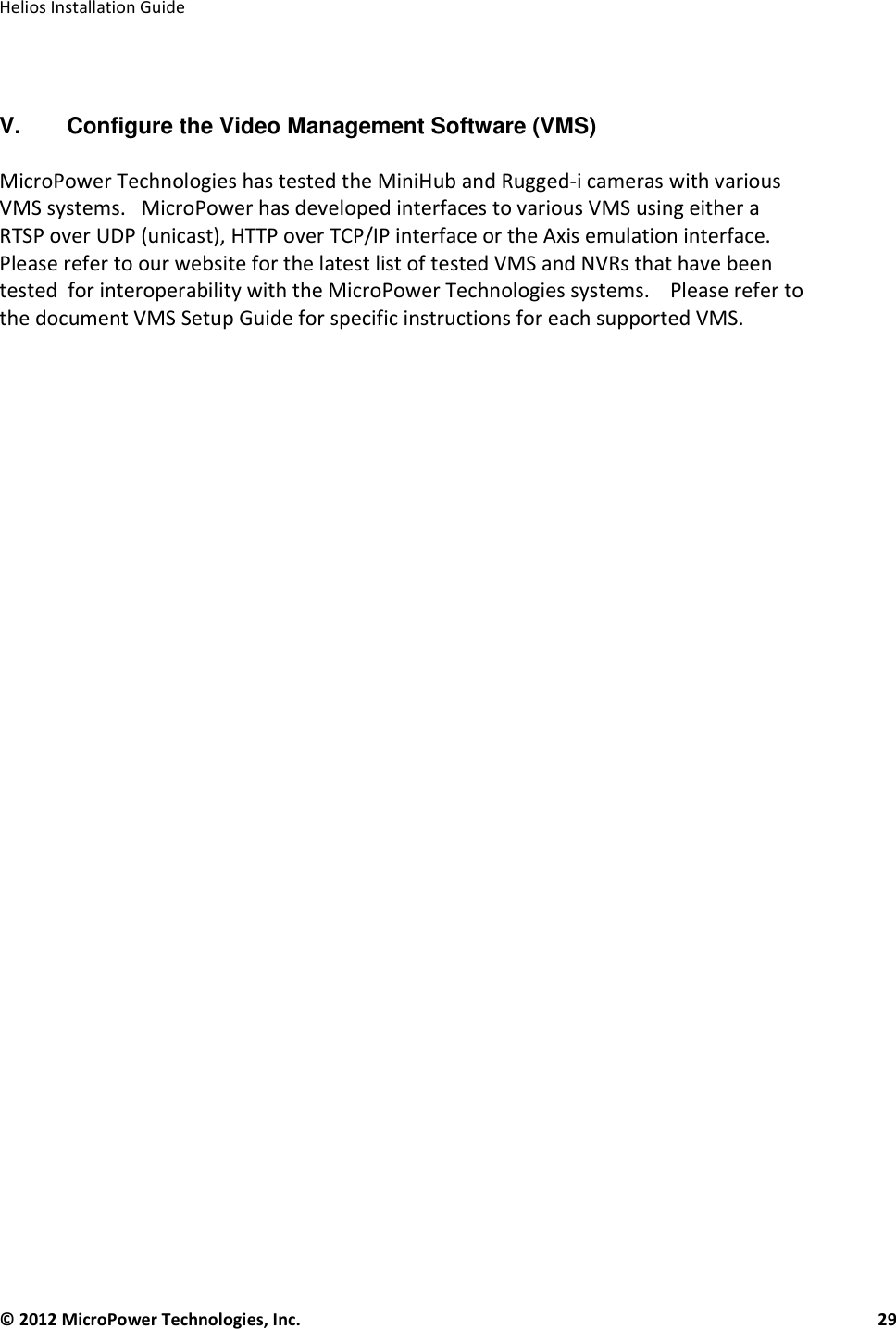   Helios Installation Guide  © 2012 MicroPower Technologies, Inc.      29     V.  Configure the Video Management Software (VMS)   MicroPower Technologies has tested the MiniHub and Rugged-i cameras with various VMS systems.   MicroPower has developed interfaces to various VMS using either a RTSP over UDP (unicast), HTTP over TCP/IP interface or the Axis emulation interface.    Please refer to our website for the latest list of tested VMS and NVRs that have been tested  for interoperability with the MicroPower Technologies systems.    Please refer to the document VMS Setup Guide for specific instructions for each supported VMS.        
