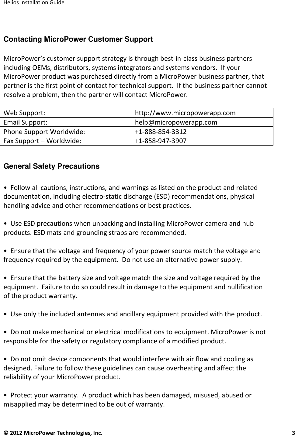   Helios Installation Guide  © 2012 MicroPower Technologies, Inc.      3    Contacting MicroPower Customer Support   MicroPower’s customer support strategy is through best-in-class business partners including OEMs, distributors, systems integrators and systems vendors.  If your MicroPower product was purchased directly from a MicroPower business partner, that partner is the first point of contact for technical support.  If the business partner cannot resolve a problem, then the partner will contact MicroPower.  Web Support:   http://www.micropowerapp.com Email Support:   help@micropowerapp.com Phone Support Worldwide: +1-888-854-3312 Fax Support – Worldwide:  +1-858-947-3907  General Safety Precautions   •  Follow all cautions, instructions, and warnings as listed on the product and related documentation, including electro-static discharge (ESD) recommendations, physical handling advice and other recommendations or best practices.  •  Use ESD precautions when unpacking and installing MicroPower camera and hub products. ESD mats and grounding straps are recommended.  •  Ensure that the voltage and frequency of your power source match the voltage and frequency required by the equipment.  Do not use an alternative power supply.  •  Ensure that the battery size and voltage match the size and voltage required by the equipment.  Failure to do so could result in damage to the equipment and nullification of the product warranty.  •  Use only the included antennas and ancillary equipment provided with the product.  •  Do not make mechanical or electrical modifications to equipment. MicroPower is not responsible for the safety or regulatory compliance of a modified product.   •  Do not omit device components that would interfere with air flow and cooling as designed. Failure to follow these guidelines can cause overheating and affect the reliability of your MicroPower product.  •  Protect your warranty.  A product which has been damaged, misused, abused or misapplied may be determined to be out of warranty. 