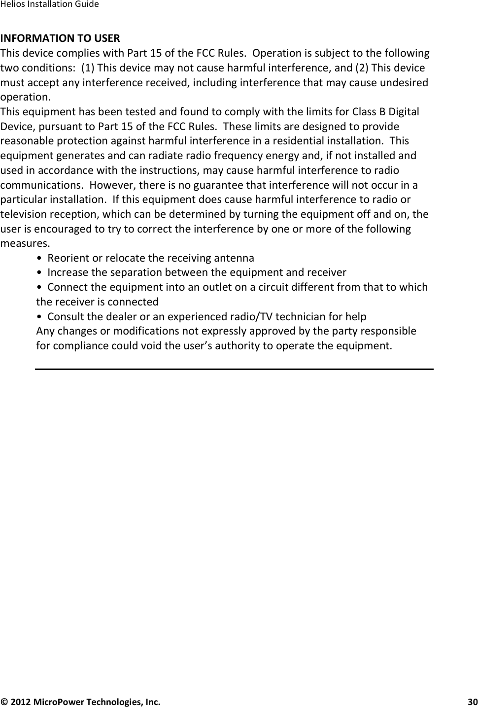   Helios Installation Guide  © 2012 MicroPower Technologies, Inc.      30   INFORMATION TO USER This device complies with Part 15 of the FCC Rules.  Operation is subject to the following two conditions:  (1) This device may not cause harmful interference, and (2) This device must accept any interference received, including interference that may cause undesired operation. This equipment has been tested and found to comply with the limits for Class B Digital Device, pursuant to Part 15 of the FCC Rules.  These limits are designed to provide reasonable protection against harmful interference in a residential installation.  This equipment generates and can radiate radio frequency energy and, if not installed and used in accordance with the instructions, may cause harmful interference to radio communications.  However, there is no guarantee that interference will not occur in a particular installation.  If this equipment does cause harmful interference to radio or television reception, which can be determined by turning the equipment off and on, the user is encouraged to try to correct the interference by one or more of the following measures. •  Reorient or relocate the receiving antenna •  Increase the separation between the equipment and receiver •  Connect the equipment into an outlet on a circuit different from that to which the receiver is connected •  Consult the dealer or an experienced radio/TV technician for help Any changes or modifications not expressly approved by the party responsible for compliance could void the user’s authority to operate the equipment.  