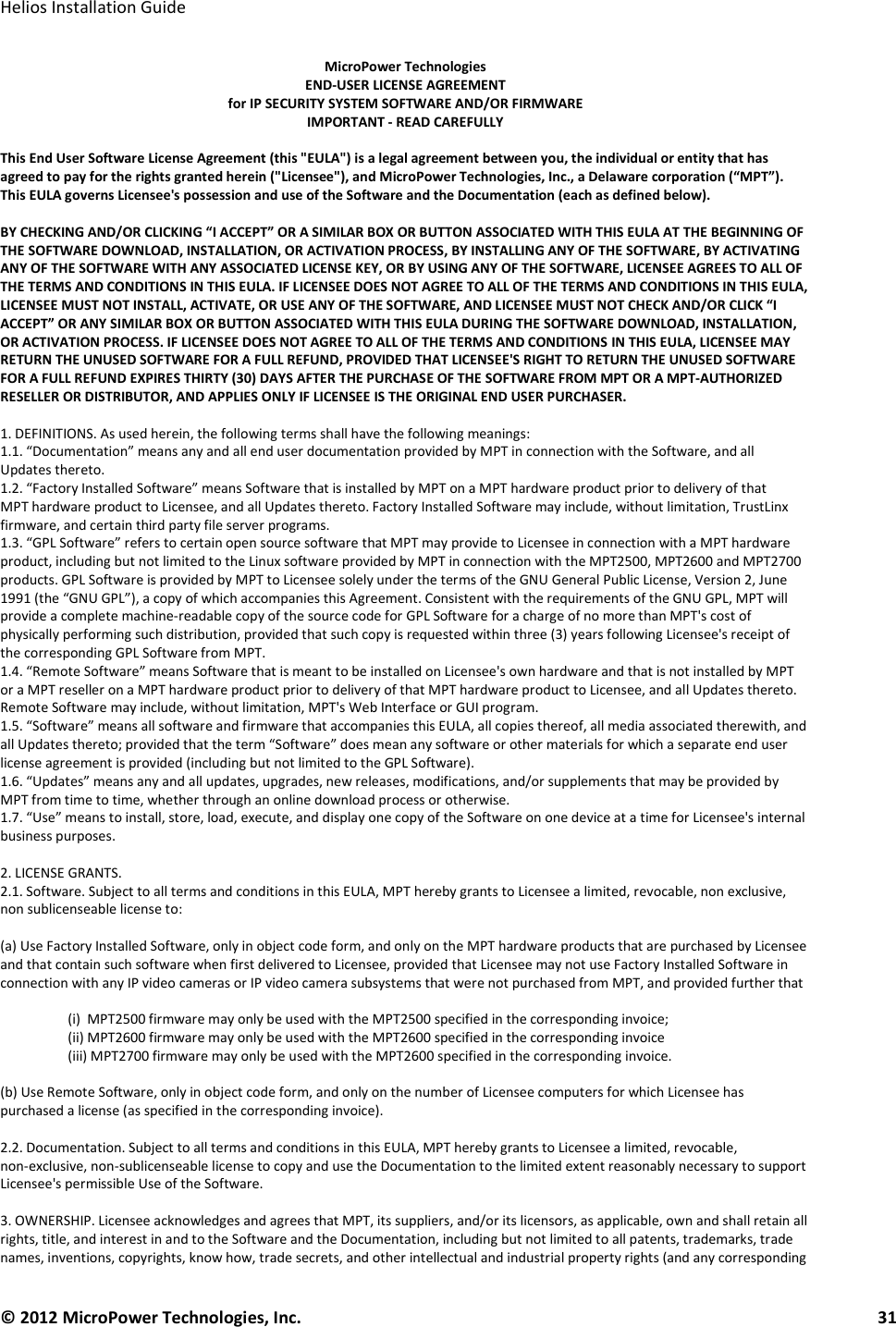   Helios Installation Guide  © 2012 MicroPower Technologies, Inc.      31   MicroPower Technologies END-USER LICENSE AGREEMENT for IP SECURITY SYSTEM SOFTWARE AND/OR FIRMWARE IMPORTANT - READ CAREFULLY  This End User Software License Agreement (this &quot;EULA&quot;) is a legal agreement between you, the individual or entity that has agreed to pay for the rights granted herein (&quot;Licensee&quot;), and MicroPower Technologies, Inc., a Delaware corporation (“MPT”). This EULA governs Licensee&apos;s possession and use of the Software and the Documentation (each as defined below).  BY CHECKING AND/OR CLICKING “I ACCEPT” OR A SIMILAR BOX OR BUTTON ASSOCIATED WITH THIS EULA AT THE BEGINNING OF THE SOFTWARE DOWNLOAD, INSTALLATION, OR ACTIVATION PROCESS, BY INSTALLING ANY OF THE SOFTWARE, BY ACTIVATING ANY OF THE SOFTWARE WITH ANY ASSOCIATED LICENSE KEY, OR BY USING ANY OF THE SOFTWARE, LICENSEE AGREES TO ALL OF THE TERMS AND CONDITIONS IN THIS EULA. IF LICENSEE DOES NOT AGREE TO ALL OF THE TERMS AND CONDITIONS IN THIS EULA, LICENSEE MUST NOT INSTALL, ACTIVATE, OR USE ANY OF THE SOFTWARE, AND LICENSEE MUST NOT CHECK AND/OR CLICK “I ACCEPT” OR ANY SIMILAR BOX OR BUTTON ASSOCIATED WITH THIS EULA DURING THE SOFTWARE DOWNLOAD, INSTALLATION, OR ACTIVATION PROCESS. IF LICENSEE DOES NOT AGREE TO ALL OF THE TERMS AND CONDITIONS IN THIS EULA, LICENSEE MAY RETURN THE UNUSED SOFTWARE FOR A FULL REFUND, PROVIDED THAT LICENSEE&apos;S RIGHT TO RETURN THE UNUSED SOFTWARE FOR A FULL REFUND EXPIRES THIRTY (30) DAYS AFTER THE PURCHASE OF THE SOFTWARE FROM MPT OR A MPT-AUTHORIZED RESELLER OR DISTRIBUTOR, AND APPLIES ONLY IF LICENSEE IS THE ORIGINAL END USER PURCHASER.  1. DEFINITIONS. As used herein, the following terms shall have the following meanings: 1.1. “Documentation” means any and all end user documentation provided by MPT in connection with the Software, and all Updates thereto. 1.2. “Factory Installed Software” means Software that is installed by MPT on a MPT hardware product prior to delivery of that MPT hardware product to Licensee, and all Updates thereto. Factory Installed Software may include, without limitation, TrustLinx firmware, and certain third party file server programs. 1.3. “GPL Software” refers to certain open source software that MPT may provide to Licensee in connection with a MPT hardware product, including but not limited to the Linux software provided by MPT in connection with the MPT2500, MPT2600 and MPT2700 products. GPL Software is provided by MPT to Licensee solely under the terms of the GNU General Public License, Version 2, June 1991 (the “GNU GPL”), a copy of which accompanies this Agreement. Consistent with the requirements of the GNU GPL, MPT will provide a complete machine-readable copy of the source code for GPL Software for a charge of no more than MPT&apos;s cost of physically performing such distribution, provided that such copy is requested within three (3) years following Licensee&apos;s receipt of the corresponding GPL Software from MPT. 1.4. “Remote Software” means Software that is meant to be installed on Licensee&apos;s own hardware and that is not installed by MPT or a MPT reseller on a MPT hardware product prior to delivery of that MPT hardware product to Licensee, and all Updates thereto. Remote Software may include, without limitation, MPT&apos;s Web Interface or GUI program. 1.5. “Software” means all software and firmware that accompanies this EULA, all copies thereof, all media associated therewith, and all Updates thereto; provided that the term “Software” does mean any software or other materials for which a separate end user license agreement is provided (including but not limited to the GPL Software). 1.6. “Updates” means any and all updates, upgrades, new releases, modifications, and/or supplements that may be provided by MPT from time to time, whether through an online download process or otherwise. 1.7. “Use” means to install, store, load, execute, and display one copy of the Software on one device at a time for Licensee&apos;s internal business purposes.  2. LICENSE GRANTS. 2.1. Software. Subject to all terms and conditions in this EULA, MPT hereby grants to Licensee a limited, revocable, non exclusive, non sublicenseable license to:  (a) Use Factory Installed Software, only in object code form, and only on the MPT hardware products that are purchased by Licensee and that contain such software when first delivered to Licensee, provided that Licensee may not use Factory Installed Software in connection with any IP video cameras or IP video camera subsystems that were not purchased from MPT, and provided further that  (i)  MPT2500 firmware may only be used with the MPT2500 specified in the corresponding invoice; (ii) MPT2600 firmware may only be used with the MPT2600 specified in the corresponding invoice (iii) MPT2700 firmware may only be used with the MPT2600 specified in the corresponding invoice.  (b) Use Remote Software, only in object code form, and only on the number of Licensee computers for which Licensee has purchased a license (as specified in the corresponding invoice).  2.2. Documentation. Subject to all terms and conditions in this EULA, MPT hereby grants to Licensee a limited, revocable, non-exclusive, non-sublicenseable license to copy and use the Documentation to the limited extent reasonably necessary to support Licensee&apos;s permissible Use of the Software.  3. OWNERSHIP. Licensee acknowledges and agrees that MPT, its suppliers, and/or its licensors, as applicable, own and shall retain all rights, title, and interest in and to the Software and the Documentation, including but not limited to all patents, trademarks, trade names, inventions, copyrights, know how, trade secrets, and other intellectual and industrial property rights (and any corresponding 