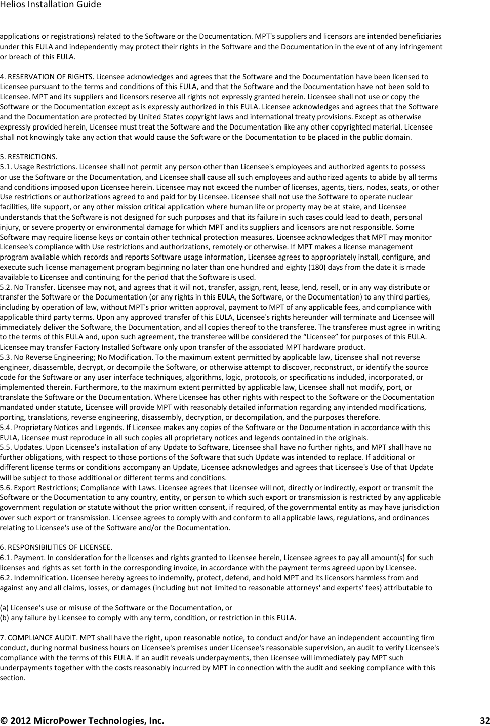   Helios Installation Guide  © 2012 MicroPower Technologies, Inc.      32   applications or registrations) related to the Software or the Documentation. MPT&apos;s suppliers and licensors are intended beneficiaries under this EULA and independently may protect their rights in the Software and the Documentation in the event of any infringement or breach of this EULA.  4. RESERVATION OF RIGHTS. Licensee acknowledges and agrees that the Software and the Documentation have been licensed to Licensee pursuant to the terms and conditions of this EULA, and that the Software and the Documentation have not been sold to Licensee. MPT and its suppliers and licensors reserve all rights not expressly granted herein. Licensee shall not use or copy the Software or the Documentation except as is expressly authorized in this EULA. Licensee acknowledges and agrees that the Software and the Documentation are protected by United States copyright laws and international treaty provisions. Except as otherwise expressly provided herein, Licensee must treat the Software and the Documentation like any other copyrighted material. Licensee shall not knowingly take any action that would cause the Software or the Documentation to be placed in the public domain.  5. RESTRICTIONS. 5.1. Usage Restrictions. Licensee shall not permit any person other than Licensee&apos;s employees and authorized agents to possess or use the Software or the Documentation, and Licensee shall cause all such employees and authorized agents to abide by all terms and conditions imposed upon Licensee herein. Licensee may not exceed the number of licenses, agents, tiers, nodes, seats, or other Use restrictions or authorizations agreed to and paid for by Licensee. Licensee shall not use the Software to operate nuclear facilities, life support, or any other mission critical application where human life or property may be at stake, and Licensee understands that the Software is not designed for such purposes and that its failure in such cases could lead to death, personal injury, or severe property or environmental damage for which MPT and its suppliers and licensors are not responsible. Some Software may require license keys or contain other technical protection measures. Licensee acknowledges that MPT may monitor Licensee&apos;s compliance with Use restrictions and authorizations, remotely or otherwise. If MPT makes a license management program available which records and reports Software usage information, Licensee agrees to appropriately install, configure, and execute such license management program beginning no later than one hundred and eighty (180) days from the date it is made available to Licensee and continuing for the period that the Software is used. 5.2. No Transfer. Licensee may not, and agrees that it will not, transfer, assign, rent, lease, lend, resell, or in any way distribute or transfer the Software or the Documentation (or any rights in this EULA, the Software, or the Documentation) to any third parties, including by operation of law, without MPT&apos;s prior written approval, payment to MPT of any applicable fees, and compliance with applicable third party terms. Upon any approved transfer of this EULA, Licensee&apos;s rights hereunder will terminate and Licensee will immediately deliver the Software, the Documentation, and all copies thereof to the transferee. The transferee must agree in writing to the terms of this EULA and, upon such agreement, the transferee will be considered the “Licensee” for purposes of this EULA. Licensee may transfer Factory Installed Software only upon transfer of the associated MPT hardware product. 5.3. No Reverse Engineering; No Modification. To the maximum extent permitted by applicable law, Licensee shall not reverse engineer, disassemble, decrypt, or decompile the Software, or otherwise attempt to discover, reconstruct, or identify the source code for the Software or any user interface techniques, algorithms, logic, protocols, or specifications included, incorporated, or implemented therein. Furthermore, to the maximum extent permitted by applicable law, Licensee shall not modify, port, or translate the Software or the Documentation. Where Licensee has other rights with respect to the Software or the Documentation mandated under statute, Licensee will provide MPT with reasonably detailed information regarding any intended modifications, porting, translations, reverse engineering, disassembly, decryption, or decompilation, and the purposes therefore. 5.4. Proprietary Notices and Legends. If Licensee makes any copies of the Software or the Documentation in accordance with this EULA, Licensee must reproduce in all such copies all proprietary notices and legends contained in the originals. 5.5. Updates. Upon Licensee&apos;s installation of any Update to Software, Licensee shall have no further rights, and MPT shall have no further obligations, with respect to those portions of the Software that such Update was intended to replace. If additional or different license terms or conditions accompany an Update, Licensee acknowledges and agrees that Licensee&apos;s Use of that Update will be subject to those additional or different terms and conditions. 5.6. Export Restrictions; Compliance with Laws. Licensee agrees that Licensee will not, directly or indirectly, export or transmit the Software or the Documentation to any country, entity, or person to which such export or transmission is restricted by any applicable government regulation or statute without the prior written consent, if required, of the governmental entity as may have jurisdiction over such export or transmission. Licensee agrees to comply with and conform to all applicable laws, regulations, and ordinances relating to Licensee&apos;s use of the Software and/or the Documentation.  6. RESPONSIBILITIES OF LICENSEE. 6.1. Payment. In consideration for the licenses and rights granted to Licensee herein, Licensee agrees to pay all amount(s) for such licenses and rights as set forth in the corresponding invoice, in accordance with the payment terms agreed upon by Licensee. 6.2. Indemnification. Licensee hereby agrees to indemnify, protect, defend, and hold MPT and its licensors harmless from and against any and all claims, losses, or damages (including but not limited to reasonable attorneys&apos; and experts&apos; fees) attributable to   (a) Licensee&apos;s use or misuse of the Software or the Documentation, or  (b) any failure by Licensee to comply with any term, condition, or restriction in this EULA.  7. COMPLIANCE AUDIT. MPT shall have the right, upon reasonable notice, to conduct and/or have an independent accounting firm conduct, during normal business hours on Licensee&apos;s premises under Licensee&apos;s reasonable supervision, an audit to verify Licensee&apos;s compliance with the terms of this EULA. If an audit reveals underpayments, then Licensee will immediately pay MPT such underpayments together with the costs reasonably incurred by MPT in connection with the audit and seeking compliance with this section.  