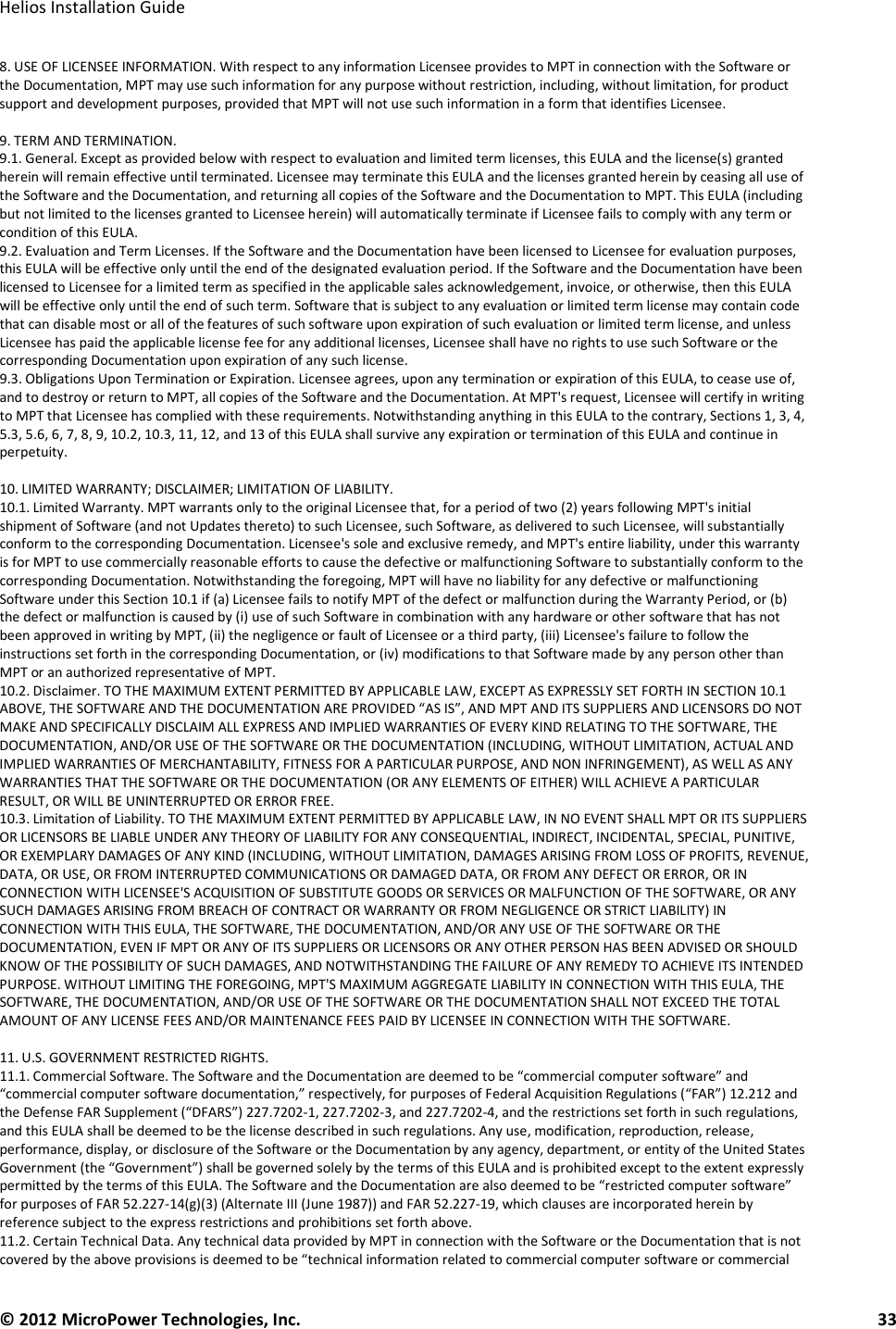   Helios Installation Guide  © 2012 MicroPower Technologies, Inc.      33   8. USE OF LICENSEE INFORMATION. With respect to any information Licensee provides to MPT in connection with the Software or the Documentation, MPT may use such information for any purpose without restriction, including, without limitation, for product support and development purposes, provided that MPT will not use such information in a form that identifies Licensee.  9. TERM AND TERMINATION. 9.1. General. Except as provided below with respect to evaluation and limited term licenses, this EULA and the license(s) granted herein will remain effective until terminated. Licensee may terminate this EULA and the licenses granted herein by ceasing all use of the Software and the Documentation, and returning all copies of the Software and the Documentation to MPT. This EULA (including but not limited to the licenses granted to Licensee herein) will automatically terminate if Licensee fails to comply with any term or condition of this EULA. 9.2. Evaluation and Term Licenses. If the Software and the Documentation have been licensed to Licensee for evaluation purposes, this EULA will be effective only until the end of the designated evaluation period. If the Software and the Documentation have been licensed to Licensee for a limited term as specified in the applicable sales acknowledgement, invoice, or otherwise, then this EULA will be effective only until the end of such term. Software that is subject to any evaluation or limited term license may contain code that can disable most or all of the features of such software upon expiration of such evaluation or limited term license, and unless Licensee has paid the applicable license fee for any additional licenses, Licensee shall have no rights to use such Software or the corresponding Documentation upon expiration of any such license. 9.3. Obligations Upon Termination or Expiration. Licensee agrees, upon any termination or expiration of this EULA, to cease use of, and to destroy or return to MPT, all copies of the Software and the Documentation. At MPT&apos;s request, Licensee will certify in writing to MPT that Licensee has complied with these requirements. Notwithstanding anything in this EULA to the contrary, Sections 1, 3, 4, 5.3, 5.6, 6, 7, 8, 9, 10.2, 10.3, 11, 12, and 13 of this EULA shall survive any expiration or termination of this EULA and continue in perpetuity.  10. LIMITED WARRANTY; DISCLAIMER; LIMITATION OF LIABILITY. 10.1. Limited Warranty. MPT warrants only to the original Licensee that, for a period of two (2) years following MPT&apos;s initial shipment of Software (and not Updates thereto) to such Licensee, such Software, as delivered to such Licensee, will substantially conform to the corresponding Documentation. Licensee&apos;s sole and exclusive remedy, and MPT&apos;s entire liability, under this warranty is for MPT to use commercially reasonable efforts to cause the defective or malfunctioning Software to substantially conform to the corresponding Documentation. Notwithstanding the foregoing, MPT will have no liability for any defective or malfunctioning Software under this Section 10.1 if (a) Licensee fails to notify MPT of the defect or malfunction during the Warranty Period, or (b) the defect or malfunction is caused by (i) use of such Software in combination with any hardware or other software that has not been approved in writing by MPT, (ii) the negligence or fault of Licensee or a third party, (iii) Licensee&apos;s failure to follow the instructions set forth in the corresponding Documentation, or (iv) modifications to that Software made by any person other than MPT or an authorized representative of MPT. 10.2. Disclaimer. TO THE MAXIMUM EXTENT PERMITTED BY APPLICABLE LAW, EXCEPT AS EXPRESSLY SET FORTH IN SECTION 10.1 ABOVE, THE SOFTWARE AND THE DOCUMENTATION ARE PROVIDED “AS IS”, AND MPT AND ITS SUPPLIERS AND LICENSORS DO NOT MAKE AND SPECIFICALLY DISCLAIM ALL EXPRESS AND IMPLIED WARRANTIES OF EVERY KIND RELATING TO THE SOFTWARE, THE DOCUMENTATION, AND/OR USE OF THE SOFTWARE OR THE DOCUMENTATION (INCLUDING, WITHOUT LIMITATION, ACTUAL AND IMPLIED WARRANTIES OF MERCHANTABILITY, FITNESS FOR A PARTICULAR PURPOSE, AND NON INFRINGEMENT), AS WELL AS ANY WARRANTIES THAT THE SOFTWARE OR THE DOCUMENTATION (OR ANY ELEMENTS OF EITHER) WILL ACHIEVE A PARTICULAR RESULT, OR WILL BE UNINTERRUPTED OR ERROR FREE. 10.3. Limitation of Liability. TO THE MAXIMUM EXTENT PERMITTED BY APPLICABLE LAW, IN NO EVENT SHALL MPT OR ITS SUPPLIERS OR LICENSORS BE LIABLE UNDER ANY THEORY OF LIABILITY FOR ANY CONSEQUENTIAL, INDIRECT, INCIDENTAL, SPECIAL, PUNITIVE, OR EXEMPLARY DAMAGES OF ANY KIND (INCLUDING, WITHOUT LIMITATION, DAMAGES ARISING FROM LOSS OF PROFITS, REVENUE, DATA, OR USE, OR FROM INTERRUPTED COMMUNICATIONS OR DAMAGED DATA, OR FROM ANY DEFECT OR ERROR, OR IN CONNECTION WITH LICENSEE&apos;S ACQUISITION OF SUBSTITUTE GOODS OR SERVICES OR MALFUNCTION OF THE SOFTWARE, OR ANY SUCH DAMAGES ARISING FROM BREACH OF CONTRACT OR WARRANTY OR FROM NEGLIGENCE OR STRICT LIABILITY) IN CONNECTION WITH THIS EULA, THE SOFTWARE, THE DOCUMENTATION, AND/OR ANY USE OF THE SOFTWARE OR THE DOCUMENTATION, EVEN IF MPT OR ANY OF ITS SUPPLIERS OR LICENSORS OR ANY OTHER PERSON HAS BEEN ADVISED OR SHOULD KNOW OF THE POSSIBILITY OF SUCH DAMAGES, AND NOTWITHSTANDING THE FAILURE OF ANY REMEDY TO ACHIEVE ITS INTENDED PURPOSE. WITHOUT LIMITING THE FOREGOING, MPT&apos;S MAXIMUM AGGREGATE LIABILITY IN CONNECTION WITH THIS EULA, THE SOFTWARE, THE DOCUMENTATION, AND/OR USE OF THE SOFTWARE OR THE DOCUMENTATION SHALL NOT EXCEED THE TOTAL AMOUNT OF ANY LICENSE FEES AND/OR MAINTENANCE FEES PAID BY LICENSEE IN CONNECTION WITH THE SOFTWARE.  11. U.S. GOVERNMENT RESTRICTED RIGHTS. 11.1. Commercial Software. The Software and the Documentation are deemed to be “commercial computer software” and “commercial computer software documentation,” respectively, for purposes of Federal Acquisition Regulations (“FAR”) 12.212 and the Defense FAR Supplement (“DFARS”) 227.7202-1, 227.7202-3, and 227.7202-4, and the restrictions set forth in such regulations, and this EULA shall be deemed to be the license described in such regulations. Any use, modification, reproduction, release, performance, display, or disclosure of the Software or the Documentation by any agency, department, or entity of the United States Government (the “Government”) shall be governed solely by the terms of this EULA and is prohibited except to the extent expressly permitted by the terms of this EULA. The Software and the Documentation are also deemed to be “restricted computer software” for purposes of FAR 52.227-14(g)(3) (Alternate III (June 1987)) and FAR 52.227-19, which clauses are incorporated herein by reference subject to the express restrictions and prohibitions set forth above. 11.2. Certain Technical Data. Any technical data provided by MPT in connection with the Software or the Documentation that is not covered by the above provisions is deemed to be “technical information related to commercial computer software or commercial 