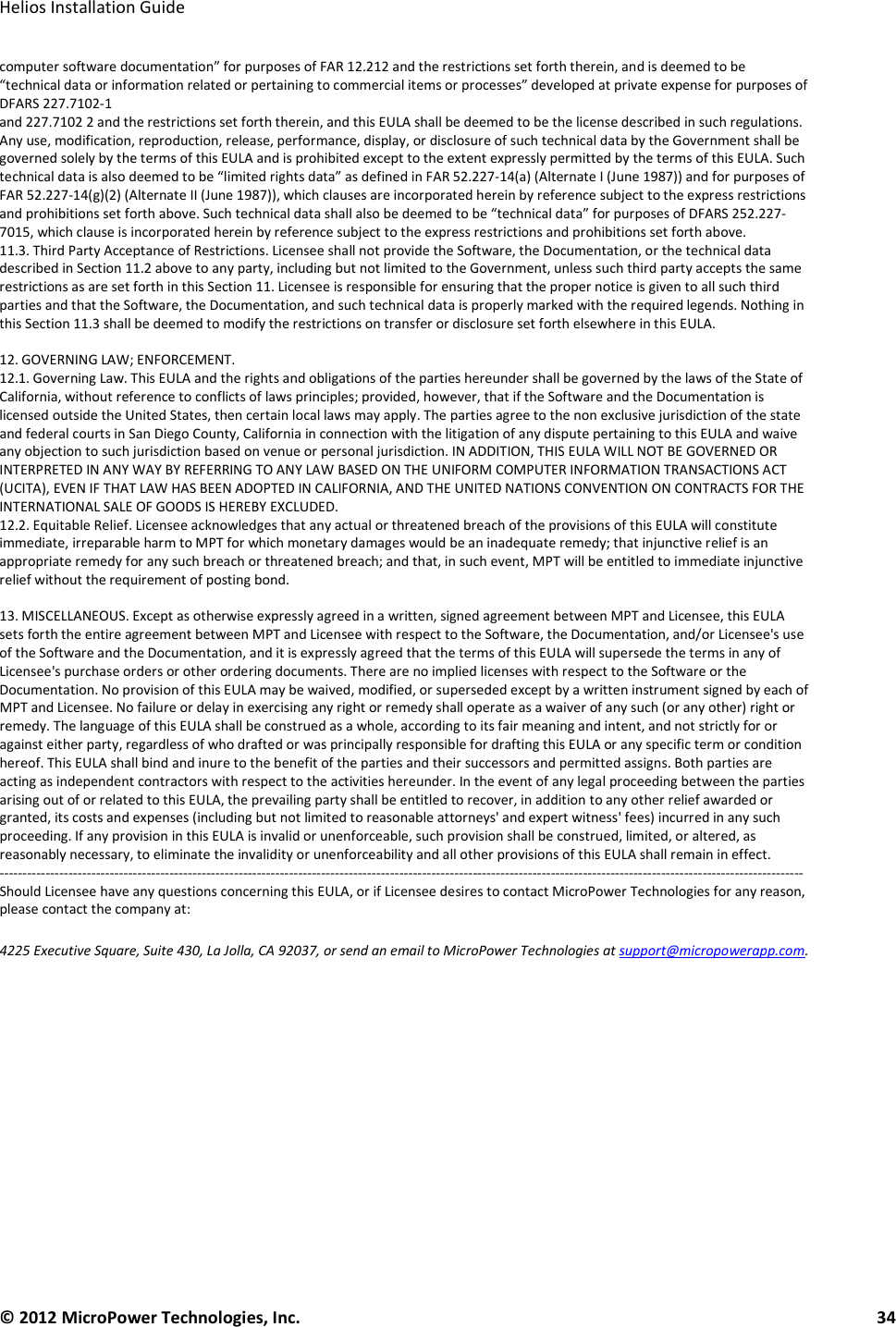   Helios Installation Guide  © 2012 MicroPower Technologies, Inc.      34   computer software documentation” for purposes of FAR 12.212 and the restrictions set forth therein, and is deemed to be “technical data or information related or pertaining to commercial items or processes” developed at private expense for purposes of DFARS 227.7102-1 and 227.7102 2 and the restrictions set forth therein, and this EULA shall be deemed to be the license described in such regulations. Any use, modification, reproduction, release, performance, display, or disclosure of such technical data by the Government shall be governed solely by the terms of this EULA and is prohibited except to the extent expressly permitted by the terms of this EULA. Such technical data is also deemed to be “limited rights data” as defined in FAR 52.227-14(a) (Alternate I (June 1987)) and for purposes of FAR 52.227-14(g)(2) (Alternate II (June 1987)), which clauses are incorporated herein by reference subject to the express restrictions and prohibitions set forth above. Such technical data shall also be deemed to be “technical data” for purposes of DFARS 252.227-7015, which clause is incorporated herein by reference subject to the express restrictions and prohibitions set forth above. 11.3. Third Party Acceptance of Restrictions. Licensee shall not provide the Software, the Documentation, or the technical data described in Section 11.2 above to any party, including but not limited to the Government, unless such third party accepts the same restrictions as are set forth in this Section 11. Licensee is responsible for ensuring that the proper notice is given to all such third parties and that the Software, the Documentation, and such technical data is properly marked with the required legends. Nothing in this Section 11.3 shall be deemed to modify the restrictions on transfer or disclosure set forth elsewhere in this EULA.  12. GOVERNING LAW; ENFORCEMENT. 12.1. Governing Law. This EULA and the rights and obligations of the parties hereunder shall be governed by the laws of the State of California, without reference to conflicts of laws principles; provided, however, that if the Software and the Documentation is licensed outside the United States, then certain local laws may apply. The parties agree to the non exclusive jurisdiction of the state and federal courts in San Diego County, California in connection with the litigation of any dispute pertaining to this EULA and waive any objection to such jurisdiction based on venue or personal jurisdiction. IN ADDITION, THIS EULA WILL NOT BE GOVERNED OR INTERPRETED IN ANY WAY BY REFERRING TO ANY LAW BASED ON THE UNIFORM COMPUTER INFORMATION TRANSACTIONS ACT (UCITA), EVEN IF THAT LAW HAS BEEN ADOPTED IN CALIFORNIA, AND THE UNITED NATIONS CONVENTION ON CONTRACTS FOR THE INTERNATIONAL SALE OF GOODS IS HEREBY EXCLUDED. 12.2. Equitable Relief. Licensee acknowledges that any actual or threatened breach of the provisions of this EULA will constitute immediate, irreparable harm to MPT for which monetary damages would be an inadequate remedy; that injunctive relief is an appropriate remedy for any such breach or threatened breach; and that, in such event, MPT will be entitled to immediate injunctive relief without the requirement of posting bond.  13. MISCELLANEOUS. Except as otherwise expressly agreed in a written, signed agreement between MPT and Licensee, this EULA sets forth the entire agreement between MPT and Licensee with respect to the Software, the Documentation, and/or Licensee&apos;s use of the Software and the Documentation, and it is expressly agreed that the terms of this EULA will supersede the terms in any of Licensee&apos;s purchase orders or other ordering documents. There are no implied licenses with respect to the Software or the Documentation. No provision of this EULA may be waived, modified, or superseded except by a written instrument signed by each of MPT and Licensee. No failure or delay in exercising any right or remedy shall operate as a waiver of any such (or any other) right or remedy. The language of this EULA shall be construed as a whole, according to its fair meaning and intent, and not strictly for or against either party, regardless of who drafted or was principally responsible for drafting this EULA or any specific term or condition hereof. This EULA shall bind and inure to the benefit of the parties and their successors and permitted assigns. Both parties are acting as independent contractors with respect to the activities hereunder. In the event of any legal proceeding between the parties arising out of or related to this EULA, the prevailing party shall be entitled to recover, in addition to any other relief awarded or granted, its costs and expenses (including but not limited to reasonable attorneys&apos; and expert witness&apos; fees) incurred in any such proceeding. If any provision in this EULA is invalid or unenforceable, such provision shall be construed, limited, or altered, as reasonably necessary, to eliminate the invalidity or unenforceability and all other provisions of this EULA shall remain in effect. ------------------------------------------------------------------------------------------------------------------------------------------------------------------------------- Should Licensee have any questions concerning this EULA, or if Licensee desires to contact MicroPower Technologies for any reason, please contact the company at: 4225 Executive Square, Suite 430, La Jolla, CA 92037, or send an email to MicroPower Technologies at support@micropowerapp.com. 