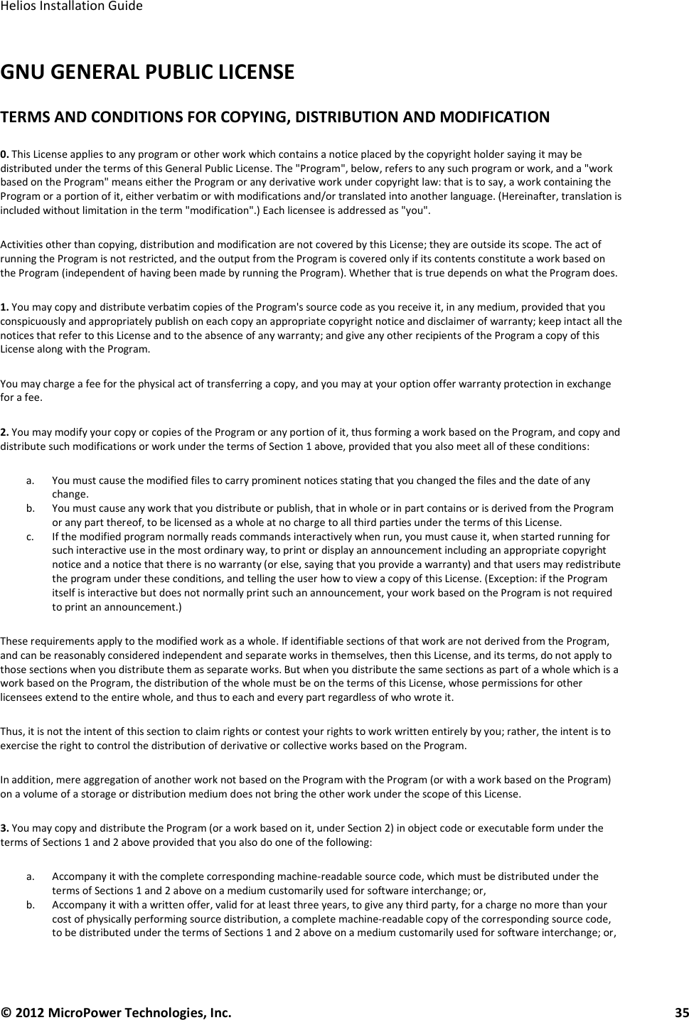   Helios Installation Guide  © 2012 MicroPower Technologies, Inc.      35   GNU GENERAL PUBLIC LICENSE TERMS AND CONDITIONS FOR COPYING, DISTRIBUTION AND MODIFICATION  0. This License applies to any program or other work which contains a notice placed by the copyright holder saying it may be distributed under the terms of this General Public License. The &quot;Program&quot;, below, refers to any such program or work, and a &quot;work based on the Program&quot; means either the Program or any derivative work under copyright law: that is to say, a work containing the Program or a portion of it, either verbatim or with modifications and/or translated into another language. (Hereinafter, translation is included without limitation in the term &quot;modification&quot;.) Each licensee is addressed as &quot;you&quot;.  Activities other than copying, distribution and modification are not covered by this License; they are outside its scope. The act of running the Program is not restricted, and the output from the Program is covered only if its contents constitute a work based on the Program (independent of having been made by running the Program). Whether that is true depends on what the Program does.  1. You may copy and distribute verbatim copies of the Program&apos;s source code as you receive it, in any medium, provided that you conspicuously and appropriately publish on each copy an appropriate copyright notice and disclaimer of warranty; keep intact all the notices that refer to this License and to the absence of any warranty; and give any other recipients of the Program a copy of this License along with the Program.  You may charge a fee for the physical act of transferring a copy, and you may at your option offer warranty protection in exchange for a fee.  2. You may modify your copy or copies of the Program or any portion of it, thus forming a work based on the Program, and copy and distribute such modifications or work under the terms of Section 1 above, provided that you also meet all of these conditions:  a. You must cause the modified files to carry prominent notices stating that you changed the files and the date of any change.  b. You must cause any work that you distribute or publish, that in whole or in part contains or is derived from the Program or any part thereof, to be licensed as a whole at no charge to all third parties under the terms of this License.  c. If the modified program normally reads commands interactively when run, you must cause it, when started running for such interactive use in the most ordinary way, to print or display an announcement including an appropriate copyright notice and a notice that there is no warranty (or else, saying that you provide a warranty) and that users may redistribute the program under these conditions, and telling the user how to view a copy of this License. (Exception: if the Program itself is interactive but does not normally print such an announcement, your work based on the Program is not required to print an announcement.)  These requirements apply to the modified work as a whole. If identifiable sections of that work are not derived from the Program, and can be reasonably considered independent and separate works in themselves, then this License, and its terms, do not apply to those sections when you distribute them as separate works. But when you distribute the same sections as part of a whole which is a work based on the Program, the distribution of the whole must be on the terms of this License, whose permissions for other licensees extend to the entire whole, and thus to each and every part regardless of who wrote it.  Thus, it is not the intent of this section to claim rights or contest your rights to work written entirely by you; rather, the intent is to exercise the right to control the distribution of derivative or collective works based on the Program.  In addition, mere aggregation of another work not based on the Program with the Program (or with a work based on the Program) on a volume of a storage or distribution medium does not bring the other work under the scope of this License.  3. You may copy and distribute the Program (or a work based on it, under Section 2) in object code or executable form under the terms of Sections 1 and 2 above provided that you also do one of the following:  a. Accompany it with the complete corresponding machine-readable source code, which must be distributed under the terms of Sections 1 and 2 above on a medium customarily used for software interchange; or,  b. Accompany it with a written offer, valid for at least three years, to give any third party, for a charge no more than your cost of physically performing source distribution, a complete machine-readable copy of the corresponding source code, to be distributed under the terms of Sections 1 and 2 above on a medium customarily used for software interchange; or,  