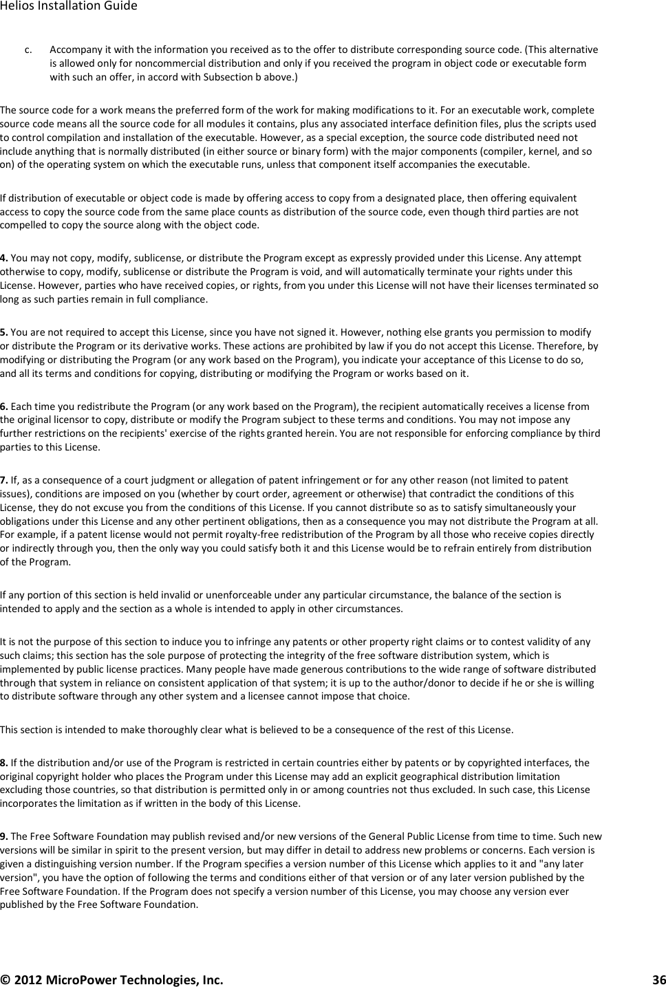   Helios Installation Guide  © 2012 MicroPower Technologies, Inc.      36   c. Accompany it with the information you received as to the offer to distribute corresponding source code. (This alternative is allowed only for noncommercial distribution and only if you received the program in object code or executable form with such an offer, in accord with Subsection b above.)  The source code for a work means the preferred form of the work for making modifications to it. For an executable work, complete source code means all the source code for all modules it contains, plus any associated interface definition files, plus the scripts used to control compilation and installation of the executable. However, as a special exception, the source code distributed need not include anything that is normally distributed (in either source or binary form) with the major components (compiler, kernel, and so on) of the operating system on which the executable runs, unless that component itself accompanies the executable.  If distribution of executable or object code is made by offering access to copy from a designated place, then offering equivalent access to copy the source code from the same place counts as distribution of the source code, even though third parties are not compelled to copy the source along with the object code.  4. You may not copy, modify, sublicense, or distribute the Program except as expressly provided under this License. Any attempt otherwise to copy, modify, sublicense or distribute the Program is void, and will automatically terminate your rights under this License. However, parties who have received copies, or rights, from you under this License will not have their licenses terminated so long as such parties remain in full compliance.  5. You are not required to accept this License, since you have not signed it. However, nothing else grants you permission to modify or distribute the Program or its derivative works. These actions are prohibited by law if you do not accept this License. Therefore, by modifying or distributing the Program (or any work based on the Program), you indicate your acceptance of this License to do so, and all its terms and conditions for copying, distributing or modifying the Program or works based on it.  6. Each time you redistribute the Program (or any work based on the Program), the recipient automatically receives a license from the original licensor to copy, distribute or modify the Program subject to these terms and conditions. You may not impose any further restrictions on the recipients&apos; exercise of the rights granted herein. You are not responsible for enforcing compliance by third parties to this License.  7. If, as a consequence of a court judgment or allegation of patent infringement or for any other reason (not limited to patent issues), conditions are imposed on you (whether by court order, agreement or otherwise) that contradict the conditions of this License, they do not excuse you from the conditions of this License. If you cannot distribute so as to satisfy simultaneously your obligations under this License and any other pertinent obligations, then as a consequence you may not distribute the Program at all. For example, if a patent license would not permit royalty-free redistribution of the Program by all those who receive copies directly or indirectly through you, then the only way you could satisfy both it and this License would be to refrain entirely from distribution of the Program.  If any portion of this section is held invalid or unenforceable under any particular circumstance, the balance of the section is intended to apply and the section as a whole is intended to apply in other circumstances.  It is not the purpose of this section to induce you to infringe any patents or other property right claims or to contest validity of any such claims; this section has the sole purpose of protecting the integrity of the free software distribution system, which is implemented by public license practices. Many people have made generous contributions to the wide range of software distributed through that system in reliance on consistent application of that system; it is up to the author/donor to decide if he or she is willing to distribute software through any other system and a licensee cannot impose that choice.  This section is intended to make thoroughly clear what is believed to be a consequence of the rest of this License.  8. If the distribution and/or use of the Program is restricted in certain countries either by patents or by copyrighted interfaces, the original copyright holder who places the Program under this License may add an explicit geographical distribution limitation excluding those countries, so that distribution is permitted only in or among countries not thus excluded. In such case, this License incorporates the limitation as if written in the body of this License.  9. The Free Software Foundation may publish revised and/or new versions of the General Public License from time to time. Such new versions will be similar in spirit to the present version, but may differ in detail to address new problems or concerns. Each version is given a distinguishing version number. If the Program specifies a version number of this License which applies to it and &quot;any later version&quot;, you have the option of following the terms and conditions either of that version or of any later version published by the Free Software Foundation. If the Program does not specify a version number of this License, you may choose any version ever published by the Free Software Foundation.  
