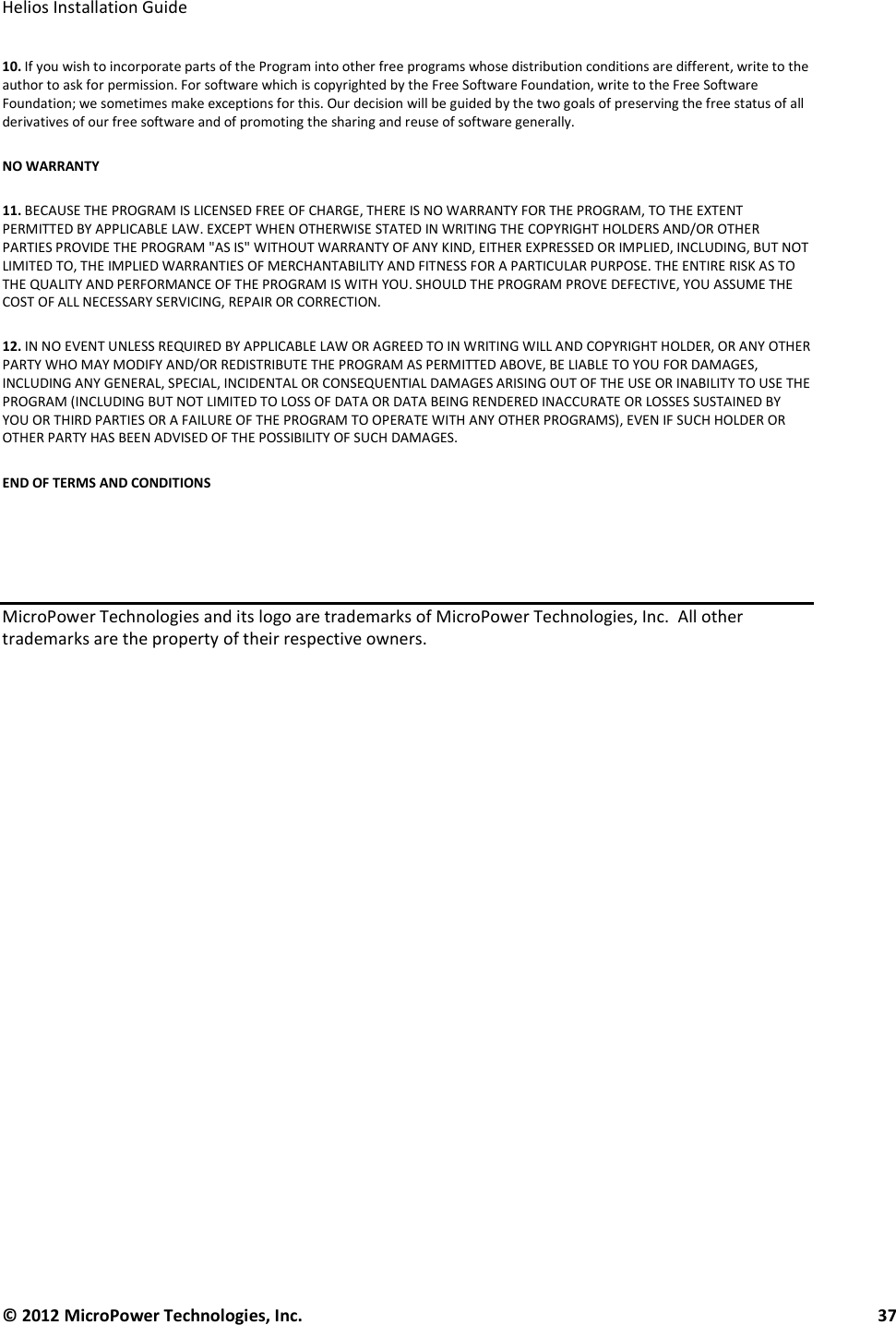   Helios Installation Guide  © 2012 MicroPower Technologies, Inc.      37   10. If you wish to incorporate parts of the Program into other free programs whose distribution conditions are different, write to the author to ask for permission. For software which is copyrighted by the Free Software Foundation, write to the Free Software Foundation; we sometimes make exceptions for this. Our decision will be guided by the two goals of preserving the free status of all derivatives of our free software and of promoting the sharing and reuse of software generally.  NO WARRANTY  11. BECAUSE THE PROGRAM IS LICENSED FREE OF CHARGE, THERE IS NO WARRANTY FOR THE PROGRAM, TO THE EXTENT PERMITTED BY APPLICABLE LAW. EXCEPT WHEN OTHERWISE STATED IN WRITING THE COPYRIGHT HOLDERS AND/OR OTHER PARTIES PROVIDE THE PROGRAM &quot;AS IS&quot; WITHOUT WARRANTY OF ANY KIND, EITHER EXPRESSED OR IMPLIED, INCLUDING, BUT NOT LIMITED TO, THE IMPLIED WARRANTIES OF MERCHANTABILITY AND FITNESS FOR A PARTICULAR PURPOSE. THE ENTIRE RISK AS TO THE QUALITY AND PERFORMANCE OF THE PROGRAM IS WITH YOU. SHOULD THE PROGRAM PROVE DEFECTIVE, YOU ASSUME THE COST OF ALL NECESSARY SERVICING, REPAIR OR CORRECTION.  12. IN NO EVENT UNLESS REQUIRED BY APPLICABLE LAW OR AGREED TO IN WRITING WILL AND COPYRIGHT HOLDER, OR ANY OTHER PARTY WHO MAY MODIFY AND/OR REDISTRIBUTE THE PROGRAM AS PERMITTED ABOVE, BE LIABLE TO YOU FOR DAMAGES, INCLUDING ANY GENERAL, SPECIAL, INCIDENTAL OR CONSEQUENTIAL DAMAGES ARISING OUT OF THE USE OR INABILITY TO USE THE PROGRAM (INCLUDING BUT NOT LIMITED TO LOSS OF DATA OR DATA BEING RENDERED INACCURATE OR LOSSES SUSTAINED BY YOU OR THIRD PARTIES OR A FAILURE OF THE PROGRAM TO OPERATE WITH ANY OTHER PROGRAMS), EVEN IF SUCH HOLDER OR OTHER PARTY HAS BEEN ADVISED OF THE POSSIBILITY OF SUCH DAMAGES.  END OF TERMS AND CONDITIONS     MicroPower Technologies and its logo are trademarks of MicroPower Technologies, Inc.  All other trademarks are the property of their respective owners. 