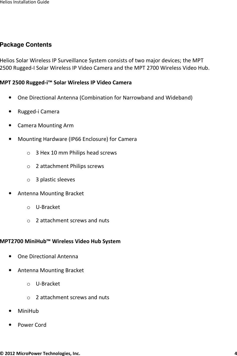   Helios Installation Guide  © 2012 MicroPower Technologies, Inc.      4     Package Contents  Helios Solar Wireless IP Surveillance System consists of two major devices; the MPT 2500 Rugged-I Solar Wireless IP Video Camera and the MPT 2700 Wireless Video Hub.   MPT 2500 Rugged-i™ Solar Wireless IP Video Camera  • One Directional Antenna (Combination for Narrowband and Wideband) • Rugged-i Camera • Camera Mounting Arm • Mounting Hardware (IP66 Enclosure) for Camera o 3 Hex 10 mm Philips head screws o 2 attachment Philips screws o 3 plastic sleeves • Antenna Mounting Bracket o U-Bracket o 2 attachment screws and nuts  MPT2700 MiniHub™ Wireless Video Hub System   • One Directional Antenna • Antenna Mounting Bracket o U-Bracket o 2 attachment screws and nuts • MiniHub • Power Cord 