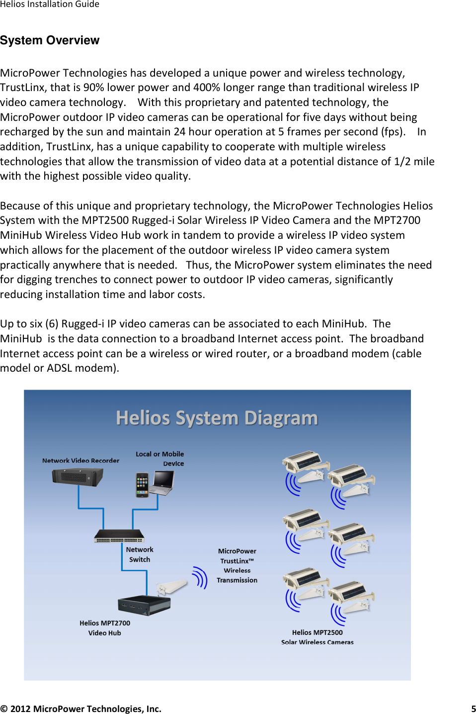   Helios Installation Guide  © 2012 MicroPower Technologies, Inc.      5   System Overview  MicroPower Technologies has developed a unique power and wireless technology, TrustLinx, that is 90% lower power and 400% longer range than traditional wireless IP video camera technology.    With this proprietary and patented technology, the MicroPower outdoor IP video cameras can be operational for five days without being recharged by the sun and maintain 24 hour operation at 5 frames per second (fps).    In addition, TrustLinx, has a unique capability to cooperate with multiple wireless technologies that allow the transmission of video data at a potential distance of 1/2 mile with the highest possible video quality.   Because of this unique and proprietary technology, the MicroPower Technologies Helios System with the MPT2500 Rugged-i Solar Wireless IP Video Camera and the MPT2700 MiniHub Wireless Video Hub work in tandem to provide a wireless IP video system which allows for the placement of the outdoor wireless IP video camera system practically anywhere that is needed.   Thus, the MicroPower system eliminates the need for digging trenches to connect power to outdoor IP video cameras, significantly reducing installation time and labor costs.   Up to six (6) Rugged-i IP video cameras can be associated to each MiniHub.  The MiniHub  is the data connection to a broadband Internet access point.  The broadband Internet access point can be a wireless or wired router, or a broadband modem (cable model or ADSL modem).    